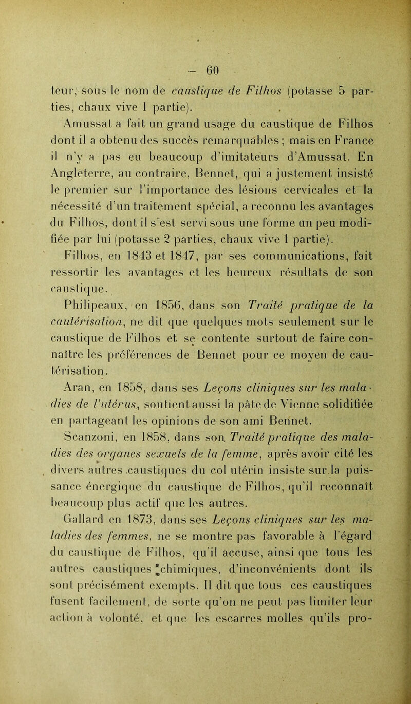 leur, sous le nom de caustique de Filhos (potasse 5 par- ties, chaux vive 1 partie). Amussat a fait un grand usage du caustique de Filhos dont il a obtenu des succès remarquables ; mais en France il n’y a pas eu beaucoup d’imitateurs d’Amussat. En Angleterre, au contraire, Bennet, qui ajustement insisté le premier sur l’importance des lésions cervicales et la nécessité d’un traitement spécial, a reconnu les avantages du Filhos, dont il s’est servi sous une forme un peu modi- fiée par lui (potasse 2 parties, chaux vive 1 partie). Filhos, en 1843 et 1847, par ses communications, fait ressortir les avantages et les heureux résultats de son caustique. Philipeaux, en 1856, dans son Traité pratique de la cautérisation, ne dit que quelques mots seulement sur le caustique de Filhos et se contente surtout de faire con- naître les préférences de Bennet pour ce moyen de cau- térisation. Aran, en 1858, dans ses Leçons cliniques sur les mala- dies de Vutérus., soutient aussi la pâte de Vienne solidifiée en partageant les opinions de son ami Bennet. Scanzoni, en 1858, dans son. Traité pratique des mala- dies des organes sexuels de la femme, après avoir cité les divers autres .caustiques du col utérin insiste sur la puis- sance énergique du caustique de Filhos, qu’il reconnaît beaucoup plus actif que les autres. Gallard en 1873, dans ses Leçons cliniques sur les ma- ladies des femmes, ne se montre pas favorable à l’égard du caustique de Filhos, qu’il accuse, ainsi que tous les autres caustiques “chimiques, d’inconvénients dont ils sont précisément exempts. Il dit que tous ces caustiques fusent facilement, de sorte qu’on ne peut pas limiter leur action à volonté, et que les escarres molles qu’ils pro-