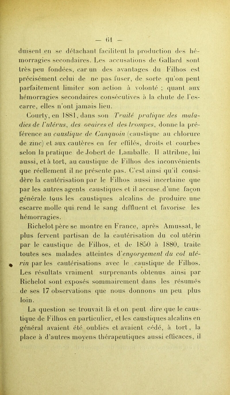 (luisent en se détachant facilitent la production des hé- morragies secondaires. Les accusations de Gallard sont très peu fondées, car un des avantages du Filhos est précisément celui de ne pas fuser, de sorte qu’on peut parfaitement limiter son action à volonté ; quant aux hémorragies secondaires consécutives à la chute de l’es- carre, elles n’ont jamais lieu. Courty, en 1881, dans son Traité pratique des mala- dies de l'utérus, des ovaires et des-trompes, donne la pré- férence au caustique de Canquoin (caustique au chlorure de zinc) et aux cautères en fer effilés, droits et courbes selon la pratique deJobertde Lamballe. Il attribue, lui aussi, et à tort, au caustique de Filhos des inconvénients que réellement il ne présente pas. C’est ainsi qu’il consi- dère la cautérisation par le Filhos aussi incertaine que par les autres agents caustiques et il accuse d’une façon générale Ions les caustiques alcalins de produire une escarre molle qui rend le sang diffluent et favorise les hémorragies. Richelot père se montre en France, après Amussat, le plus fervent partisan de la cautérisation du col utérin par le caustique de Filhos, et de 1850 à 1880, traite toutes ses malades atteintes d'engorgement du col uté- rin par les cautérisations avec le caustique de Filhos. Les résultats vraiment surprenants obtenus ainsi par Richelot sont exposés sommairement dans les résumés de ses 17 observations que nous donnons un peu plus loin. La question se trouvait là et on peut dire que le caus- tique de Filhos en particulier, et les caustiques alcalins en général avaient été oubliés et avaient cédé, à tort, la place à d’autres moyens thérapeutiques aussi efficaces, il