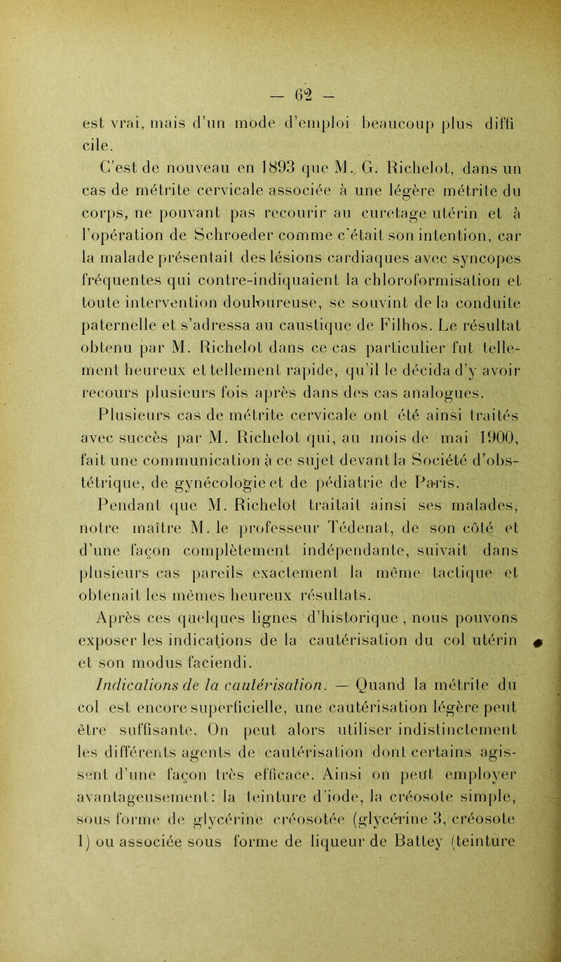 — 6°2 - est vrai, mais d’un mode d’emploi beaucoup plus difti cile. C’est de nouveau en 1893 que M. G. Richelot, dans un cas de métrite cervicale associée à une légère métrite du corps, ne pouvant pas recourir au curetage utérin et à l’opération de Schroeder comme c'était son intention, car- ia malade présentait des lésions cardiaques avec syncopes fréquentes qui contre-indiquaient la chloroformisation et toute intervention douloureuse, se souvint delà conduite paternelle et s’adressa au caustique de Filhos. Le résultat obtenu par M. Richelot dans ce cas particulier fut telle- ment heureux et tellement rapide, qu’il le décida d’y avoir- recours plusieurs fois après dans des cas analogues. Plusieurs cas de métrite cervicale ont été ainsi traités avec succès par M. Richelot qui, au mois de mai 1900, fait une communication à ce sujet devant la Société d’obs- tétrique, de gynécologie et de pédiatrie de Paris. Pendant que M. Richelot traitait ainsi ses malades, notre maître M. le professeur Tédenat, de son côté et d’une façon complètement indépendante, suivait dans plusieurs cas pareils exactement la même tactique et obtenait les mêmes heureux résultats. Après ces quelques lignes d’historique, nous pouvons exposer les indications de la cautérisation du col utérin et son modus faciendi. Indications de ta cautérisation. — Quand la métrite du col est encore superlicielle, une cautérisation légère peut être suffisante. On peut alors utiliser indistinctement les différents agents de cautérisation dont certains agis- sent d’une façon très efficace. Ainsi on peut employer avantageusement: la teinture d iode, la créosote simple, sous forme de glycérine créosotée (glycérine 3, créosote 1) ou associée sous forme de liqueur de Battey (teinture