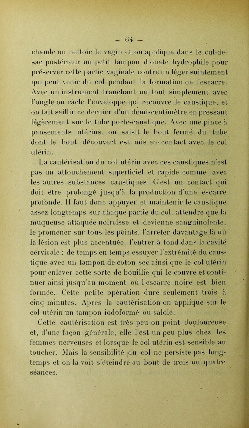 chaude on nettoie le vagin et on applique dans le cul-de- sac postérieur un petit tampon d’ouate hydrophile pour préserver cette partie vaginale contre un léger suintement qui peut venir du col pendant la formation de l’escarre. Avec un instrument tranchant ou tout simplement avec l’ongle on racle l’enveloppe qui recouvre le caustique, et on fait saillir ce dernier d’un demi-centimètre en pressant légèrement sur le tube porte-caustique. Avec une pince à pansements utérins, on saisit le bout fermé du tube dont le bout découvert est mis en• contact avec le col utérin. La cautérisation du col utérin avec ces caustiques n’est pas un attouchement superficiel et rapide comme avec les autres substances caustiques. C’est un contact qui doit être prolongé jusqu’à la production d’une escarre profonde. 11 faut donc appuyer et maintenir le caustique assez longtemps sur chaque partie du col, attendre que la muqueuse attaquée noircisse et devienne sanguinolente, le promener sur tous les points, l’arrêter davantage là où la lésion est plus accentuée, l’entrer à fond dans la cavité cervicale : de temps en temps essuyer l’extrémité du caus- tique avec un tampon de coton sec ainsi que le col utérin pour enlever cette sorte de bouillie qui le couvre et conti- nuer ainsi jusqu’au moment où l’escarre noire est bien formée. Cette petite opération dure seulement trois à cinq minutes. Après la cautérisation on applique sur le col utérin un tampon iodoformé ou salolé. Cette cautérisation est très peu ou point douloureuse et, d’une façon générale, elle l’est un peu plus chez les femmes nerveuses et lorsque le col utérin est sensible au toucher. Mais la sensibilité du col ne persiste pas long- temps et on la voit s’éteindre au bout de trois ou quatre séances.