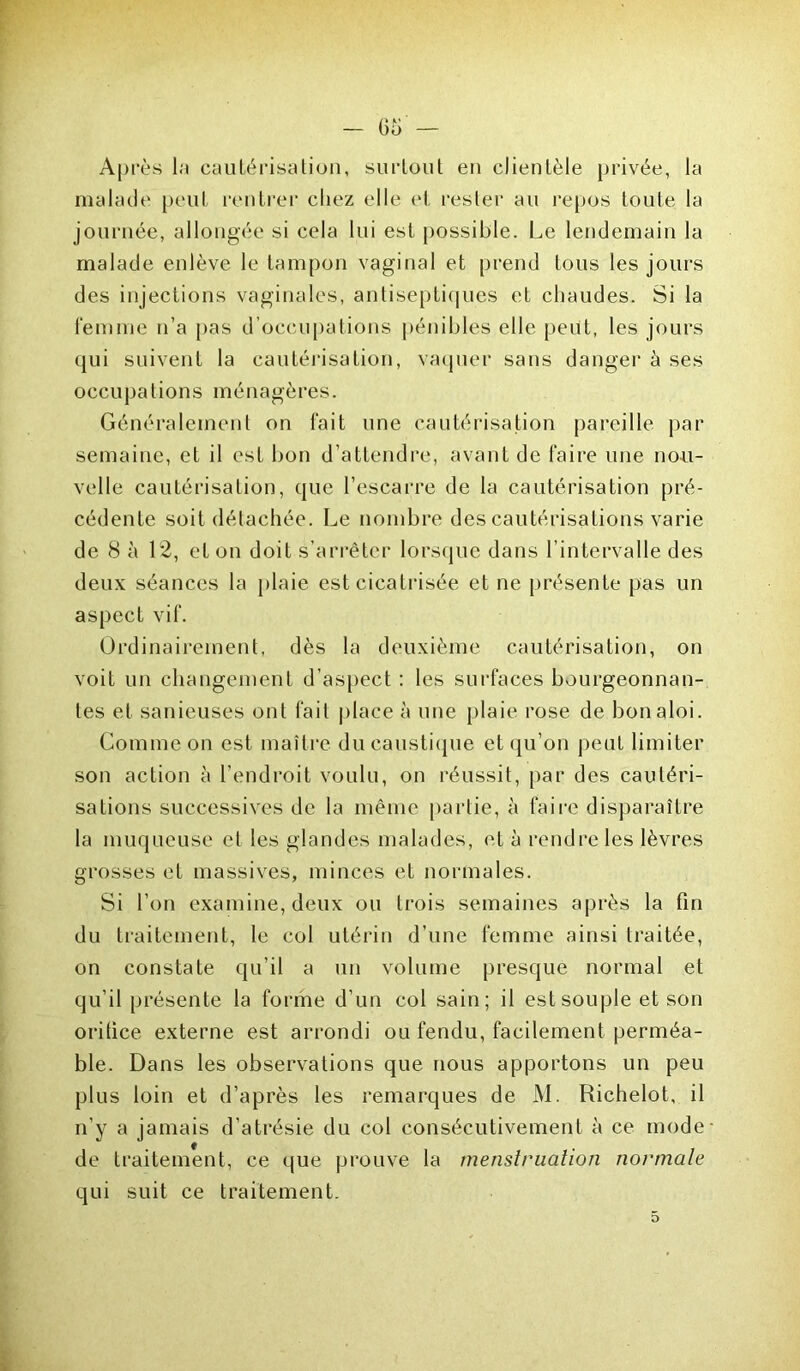 Après la cautérisation, surtout en clientèle privée, la malade peut rentrer chez elle et rester au repos toute la journée, allongée si cela lui est possible. Le lendemain la malade enlève le tampon vaginal et prend tous les jours des injections vaginales, antiseptiques et chaudes. Si la femme n’a pas d’occupations pénibles elle peut, les jours qui suivent la cautérisation, vaquer sans danger à ses occupations ménagères. Généralement on fait une cautérisation pareille par semaine, et il est bon d’attendre, avant de faire une nou- velle cautérisation, que l’escarre de la cautérisation pré- cédente soit détachée. Le nombre des cautérisations varie de 8 à 12, et on doit s’arrêter lorsque dans l’intervalle des deux séances la plaie est cicatrisée et ne présente pas un aspect vif. Ordinairement, dès la deuxième cautérisation, on voit un changement d’aspect : les surfaces bourgeonnan- tes et sanieuses ont fait place à une plaie rose de bonaloi. Comme on est maître du caustique et qu’on peut limiter son action à l’endroit voulu, on réussit, par des cautéri- sations successives de la même partie, à faire disparaître la muqueuse et les glandes malades, et à rendre les lèvres grosses et massives, minces et normales. Si l’on examine, deux ou trois semaines après la fin du traitement, le col utérin d’une femme ainsi traitée, on constate qu’il a un volume presque normal et qu’il présente la forme d’un col sain; il est souple et son oritice externe est arrondi ou fendu, facilement perméa- ble. Dans les observations que nous apportons un peu plus loin et d’après les remarques de M. Richelot, il n’y a jamais d’atrésie du col consécutivement à ce mode de traitement, ce que prouve la menstruation normale qui suit ce traitement. 5