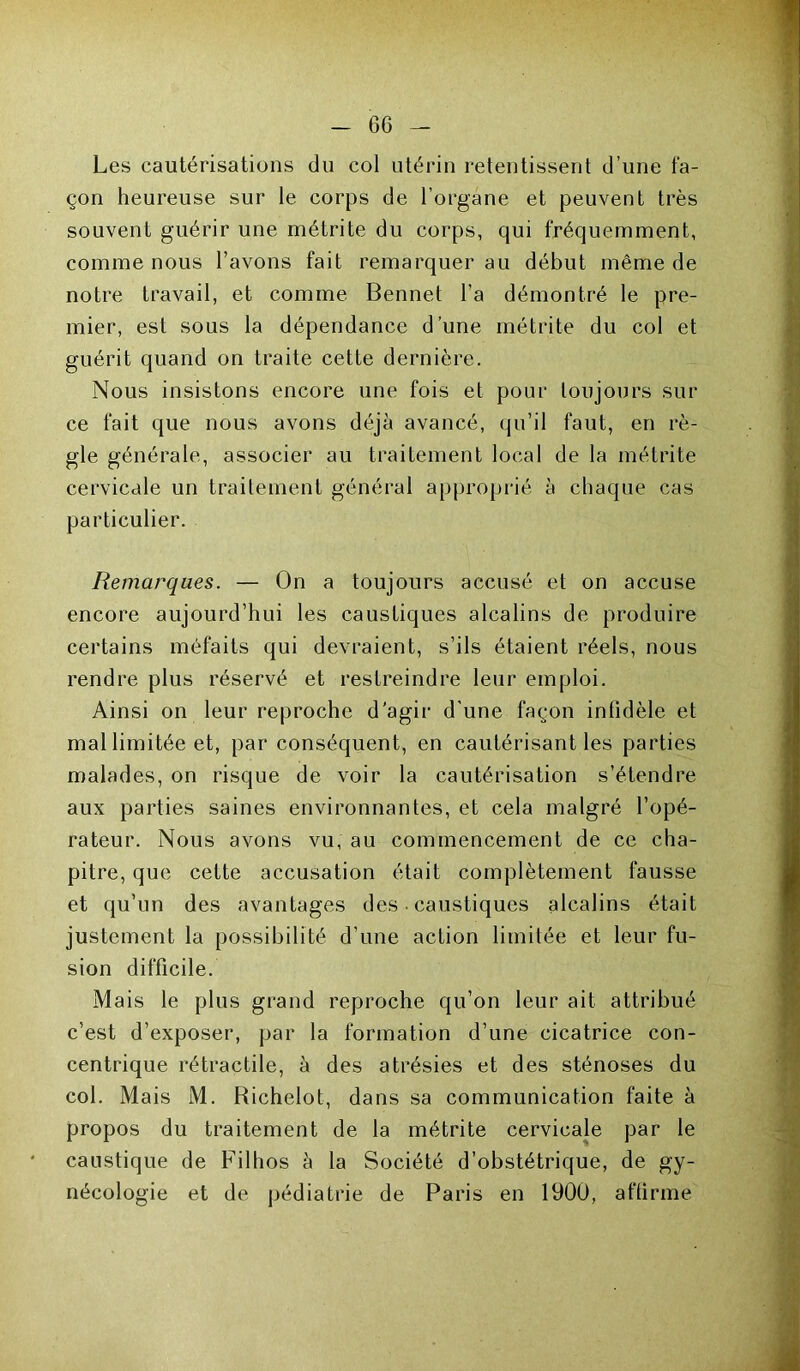 Les cautérisations du col utérin retentissent d’une fa- çon heureuse sur le corps de l’organe et peuvent très souvent guérir une métrite du corps, qui fréquemment, comme nous l’avons fait remarquer au début même de notre travail, et comme Bennet l’a démontré le pre- mier, est sous la dépendance d’une métrite du col et guérit quand on traite cette dernière. Nous insistons encore une fois et pour toujours sur ce fait que nous avons déjà avancé, qu’il faut, en rè- gle générale, associer au traitement local de la métrite cervicale un traitement général approprié à chaque cas particulier. Remarques. — On a toujours accusé et on accuse encore aujourd’hui les caustiques alcalins de produire certains méfaits qui devraient, s’ils étaient réels, nous rendre plus réservé et restreindre leur emploi. Ainsi on leur reproche d’agir d'une façon infidèle et mal limitée et, par conséquent, en cautérisant les parties malades, on risque de voir la cautérisation s’étendre aux parties saines environnantes, et cela malgré l’opé- rateur. Nous avons vu, au commencement de ce cha- pitre, que cette accusation était complètement fausse et qu’un des avantages des • caustiques alcalins était justement la possibilité d’une action limitée et leur fu- sion difficile. Mais le plus grand reproche qu’on leur ait attribué c’est d’exposer, par la formation d’une cicatrice con- centrique rétractile, à des atrésies et des sténoses du col. Mais M. Richelot, dans sa communication faite à propos du traitement de la métrite cervicale par le caustique de Filhos à la Société d’obstétrique, de gy- nécologie et de pédiatrie de Paris en 1900, affirme