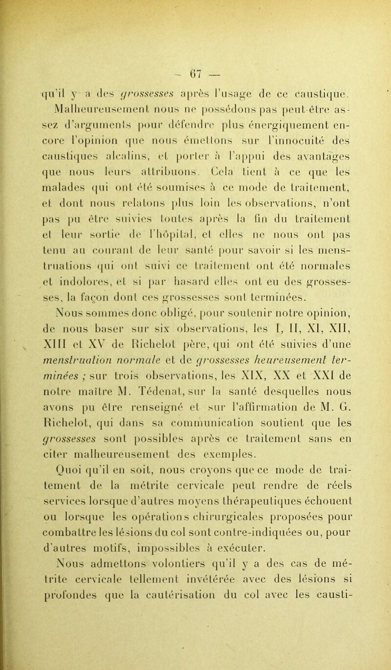 qu’il y « des grossesses après l’usage de ce caustique. Malheureusement nous ne possédons pas peut être as- sez d’arguments pour défendre plus énergiquement en- core l’opinion que nous émettons sur l’innocuité des caustiques alcalins, et porter à l’appui des avantages que nous leurs attribuons. Cela tient à ce que les malades qui ont été soumises à ce mode de traitement, et dont nous relatons plus loin les observations, n’ont pas pu être suivies toutes après la fin du traitement et leur sortie de l’hôpital, et elles ne nous ont pas tenu au courant de leur santé pour savoir si les mens- truations (pii ont suivi ce traitement ont été normales et indolores, et si par hasard elles ont eu des grosses- ses, la façon dont ces grossesses sont terminées. Nous sommes donc obligé, pour soutenir notre opinion, de nous baser sur six observations, les I, II, XI, XII, XIII et XV de Richelot père, qui ont été suivies d’une menslrualion normale et de grossesses heureusement ter- minées ; sur trois observations, les XIX, XX et XXI de notre maître M. Tédenat, sur la santé desquelles nous avons pu être renseigné et sur l'affirmation de M. G. Richelot, qui dans sa communication soutient que les grossesses sont possibles après ce traitement sans en citer malheureusement des exemples. Quoi qu’il en soit, nous croyons que ce mode de trai- tement de la métrite cervicale peut rendre de réels services lorsque d’autres moyens thérapeutiques échouent ou lorsque les opérations chirurgicales proposées pour combattre les lésions du col sont contre-indiquées ou, pour d’autres motifs, impossibles à exécuter. Nous admettons volontiers qu’il y a des cas de mé- trite cervicale tellement invétérée avec des lésions si profondes que la cautérisation du col avec les causti-