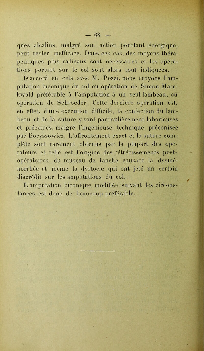 ques alcalins, malgré son action pourtant énergique,- peut rester inefficace. Dans ces cas, des moyens théra- peutiques plus radicaux sont nécessaires et les opéra- tions portant sur le col sont alors tout indiquées. D-’accord en cela avec M. Pozzi, nous croyons l’am- putation biconique du col ou opération de Simon Marc- kwald préférable à l’amputation à un seul lambeau, ou opération de Schroeder. Cette dernière opération est, en effet, d’une exécution difficile, la confection du lam- beau et de la suture y sont particulièrement laborieuses et précaires, malgré l’ingénieuse technique préconisée par Boryssowicz. L’affrontement exact et la suture com- plète sont rarement obtenus par la plupart des opé- rateurs et telle est l’origine des rétrécissements post- opératoires du museau de tanche causant la dysmé- norrhée et même la dystocie qui ont jeté un certain discrédit sur les amputations du col. L’amputation biconique modifiée suivant les circons- tances est donc de beaucoup préférable.