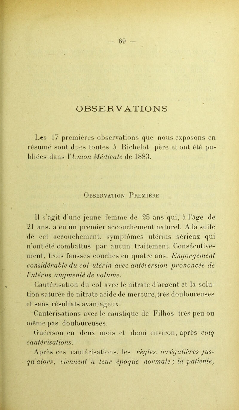 OBSERV ATION S Les 17 premières observations que nous exposons en résumé sont dues toutes à Richelol père et ont été pu- bliées dans YLnion Médicale de 1883. Observation Première Il s’agit d’une jeune femme de 25 ans qui, à l’àge de 21 ans, a eu un premier accouchement naturel. A la suite de cet accouchement, symptômes utérins sérieux qui n’ont été combattus par aucun traitement. Consécutive- ment, trois fausses couches en quatre ans. Engorgement considérable du col utérin avec antéversion prononcée de l'utérus augmenté de volume. Cautérisation du col avec le nitrate d’argent et la solu- tion saturée de nitrate acide de mercure,très douloureuses et sans résultats avantageux. Cautérisations avec le caustique de Filhos très peu ou même pas douloureuses. Guérison en deux mois et demi environ, après cinq cautérisations. Après ces cautérisations, les règles, irrégulières jus- qu'alors, viennent à leur époque normale ; la patiente,