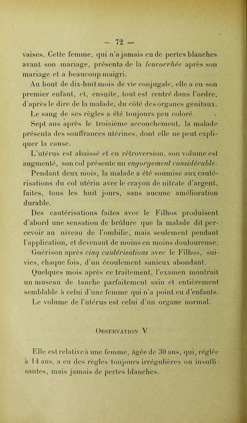 vaises. Cette femme, qui n’a jamais eu de pertes blanches avant son mariage, présenta de la leucorrhée après son mariage et a beaucoup maigri. Au bout de dix-huit mois de vie conjugale, elle a eu son premier enfant, et, ensuite, tout est rentré dans l’ordre, d’après le dire de la malade, du côté des organes génitaux. Le sang de ses règles a été toujours peu coloré. Sept ans après le troisième accouchement, la malade présenta des souffrances utérines, dont elle ne peut expli- quer la cause. L’utérus est abaissé et en rétroversion, son volume est augmenté, son col présente un engorgement considérable. Pendant deux mois, la malade a été soumise aux cauté- risations du col utérin avec le crayon de nitrate d’argent, faites, tous les huit jours, sans aucune amélioration durable. Des cautérisations faites avec le Filhos produisent d’abord une sensation de brûlure que la malade dit per- cevoir au niveau de l’ombilic, mais seulement pendant l’application, et devenant de moins en moins douloureuse. Guérison après cinq cautérisations avec le Filhos, sui- vies, chaque fois, d’un écoulement sanieux abondant. Quelques mois après ce traitement, l’examen montrait un museau de tanche parfaitement sain et entièrement semblable à celui d’une femme qui n’a point eu d’enfants. Le volume de l’utérus est celui d’un organe normal. Observation V Elle estrelativeà une femme, âgée de 30 ans, qui, réglée à 14 ans, a eu des règles toujours irrégulières ou insuffi- santes, mais jamais de pertes blanches.