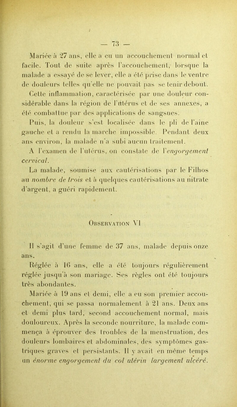 Mariée à 27 ans, elle a eu un accouchement normal et facile. Tout de suite après raecouchemenl, lorsque la malade a essayé de se lever, elle a été prise dans le ventre de douleurs telles qu elle ne pouvait pas se tenir debout. Cette inflammation, caractérisée par une douleur con- sidérable dans la région de l’dtérus et de ses annexes, a été combattue par des applications de sangsues. Puis, la douleur s’est localisée dans le pli de l’aine gauche et a rendu la marche impossible. Pendant deux ans environ, la malade n’a subi aucun traitement. A l’examen de l’utérus, on constate de Yengorgement cervical. La malade, soumise aux cautérisations par le Filhos au nombre de trois et à quelques cautérisations au nitrate d’argent, a guéri rapidement. Observation VI 11 s’agit d’une femme de 37 ans, malade depuis onze ans. Réglée à IG ans, elle a été toujours régulièrement réglée jusqu'à son mariage. Ses règles ont été toujours très abondantes. Mariée à 19 ans et demi, elle a eu son premier accou- chement, qui se passa normalement à 21 ans. Deux ans et demi plus tard, second accouchement normal, mais douloureux. Après la seconde nourriture, la malade com- mença à éprouver des troubles de la menstruation, des douleurs lombaires et abdominales, des symptômes gas- triques graves et persistants. 11 y avait en même temps un énorme engorgement du col utérin largement ulcéré.