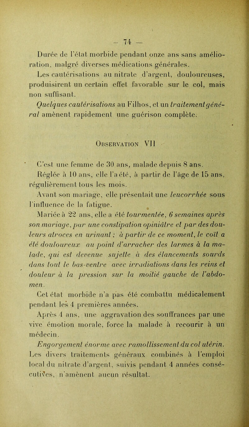 Durée de l’état morbide pendant onze ans sans amélio- ration, malgré diverses médications générales. Les cautérisations au nitrate d’argent, douloureuses, produisirent un certain effet favorable sur le col, mais non suffisant. Quelques cautérisations au Filhos, et un traitement géné- ral amènent rapidement une guérison complète. Observation Vil C’est une femme de 30 ans, malade depuis 8 ans. Réglée à 10 ans, elle l’a été, à partir de l’âge de 15 ans, régulièrement tous les mois. Avant son mariage, elle présentait une leucorrhée sous l’influence de la fatigue. Mariée à 22 ans, elle a été tourmentée, 6 semaines apres son mariage, par une constipation opiniâtre et par des dou- leurs atroces en urinant ; à partir de ce moment, le coït a été douloureux au poitil d’arracher des larmes à la ma- lade, qui est devenue sujette à des élancements sourds dans tout le bas-ventre avec irradiations dans les reins et douleur à la pression sur la moitié gauche de l’abdo- men. Cet état morbide n’a pas été combattu médicalement pendant les 4 premières années. Après 4 ans, une aggravation des souffrances par une vive émotion morale, force la malade à recourir à un médecin. Engorgement énorme avec ramollissement du col utérin. Les divers traitements généraux combinés à l’emploi local du nitrate d’argent, suivis pendant 4 années consé- cutives, n’amènent aucun résultat.