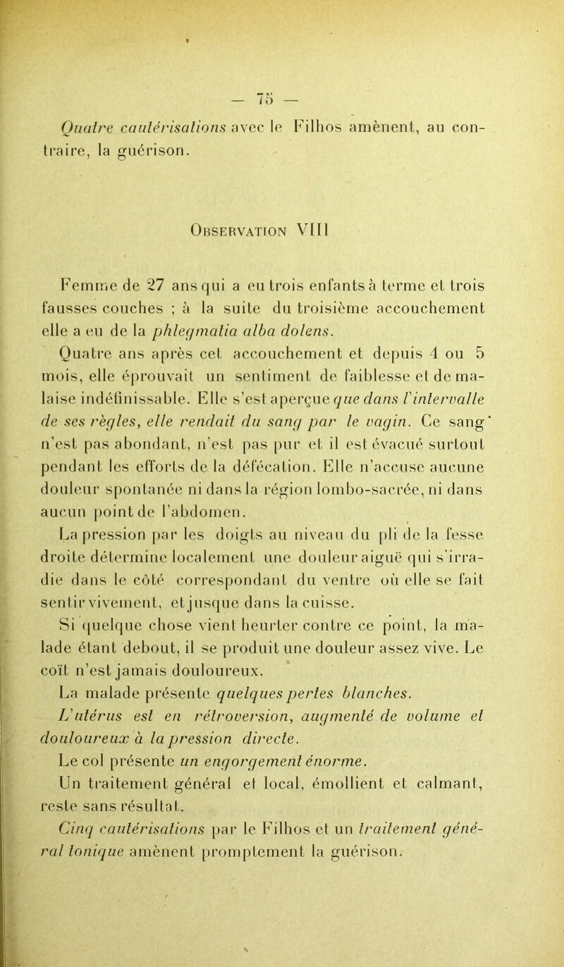 Quatre cautérisations avec le Filhos amènent, au con- traire, la guérison. Observation VIII Femme de 27 ans qui a eu trois enfants à terme et trois fausses couches ; à la suite du troisième accouchement elle a eu de la phlegmatia alba dolens. Quatre ans après cet accouchement et depuis 4 ou 5 mois, elle éprouvait un sentiment de faiblesse et de ma- laise indéfinissable. Elle s’est aperçue que dans f intervalle de ses règles, elle rendait du sang par le vagin. Ce sang n’est pas abondant, n’est pas pur et il est évacué surtout pendant les efforts de la défécation. Elle n’accuse aucune douleur spontanée ni dans la région lombo-sacrée, ni dans aucun point de l’abdomen. La pression par les doigts au niveau du pli de la fesse droite détermine localement une douleur aiguë qui s’irra- die dans le côté correspondant du ventre où elle se fait sentir vivement, etjusque dans la cuisse. Si quelque chose vient heurter contre ce point, la ma- lade étant debout, il se produit une douleur assez vive. Le coït n’est jamais douloureux. La malade présente quelques pertes blanches. L'utérus est en rétroversion, augmenté de volume et douloureux à la pression directe. Le col présente un engorgement énorme. Un traitement général et local, émollient et calmant, reste sans résultat. Cinq cautérisations par le Filhos et un traitement géné- ral tonique amènent promptement la guérison.