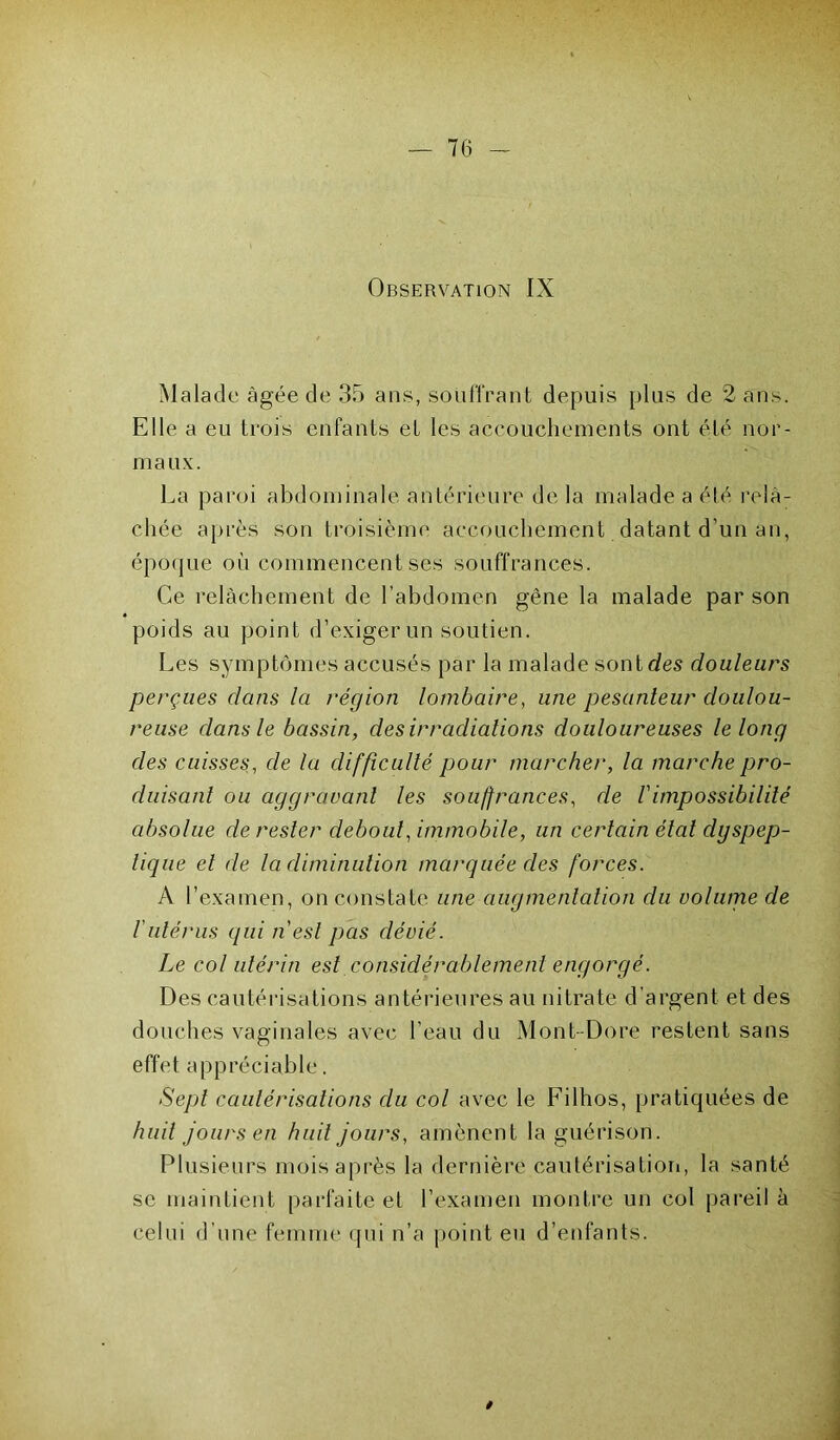 Observation IX Malade âgée de 35 ans, souffrant depuis plus de 2 ans. Elle a eu trois enfants et les accouchements ont été nor- maux. La paroi abdominale antérieure de la malade a été relâ- chée après son troisième accouchement datant d’un an, époque où commencent ses souffrances. Ce relâchement de l’abdomen gêne la malade par son poids au point d’exiger un soutien. Les symptômes accusés par la malade sont des douleurs perçues clans la région lombaire, une pesanteur doulou- reuse dans le bassin, des irradiations douloureuses le long des cuisses, de la difficulté pour marcher, la marche pro- duisant ou aggravant les souffrances, de Vimpossibilité absolue de rester debout, immobile, un certain état dyspep- tique et de la diminution marquée des forces. À l’examen, on constate une augmentation du volume de 1 utérus qui n est pas dévié. Le col utérin est considérablement engorgé. Des cautérisations antérieures au nitrate d’argent et des douches vaginales avec l’eau du Mont-Dore restent sans effet appréciable. Sept cautérisations du col avec le Filhos, pratiquées de huit jours en huit jours, amènent la guérison. Plusieurs mois après la dernière cautérisation, la santé se maintient parfaite et l’examen montre un col pareil à celui d’une femme qui n’a point eu d’enfants.