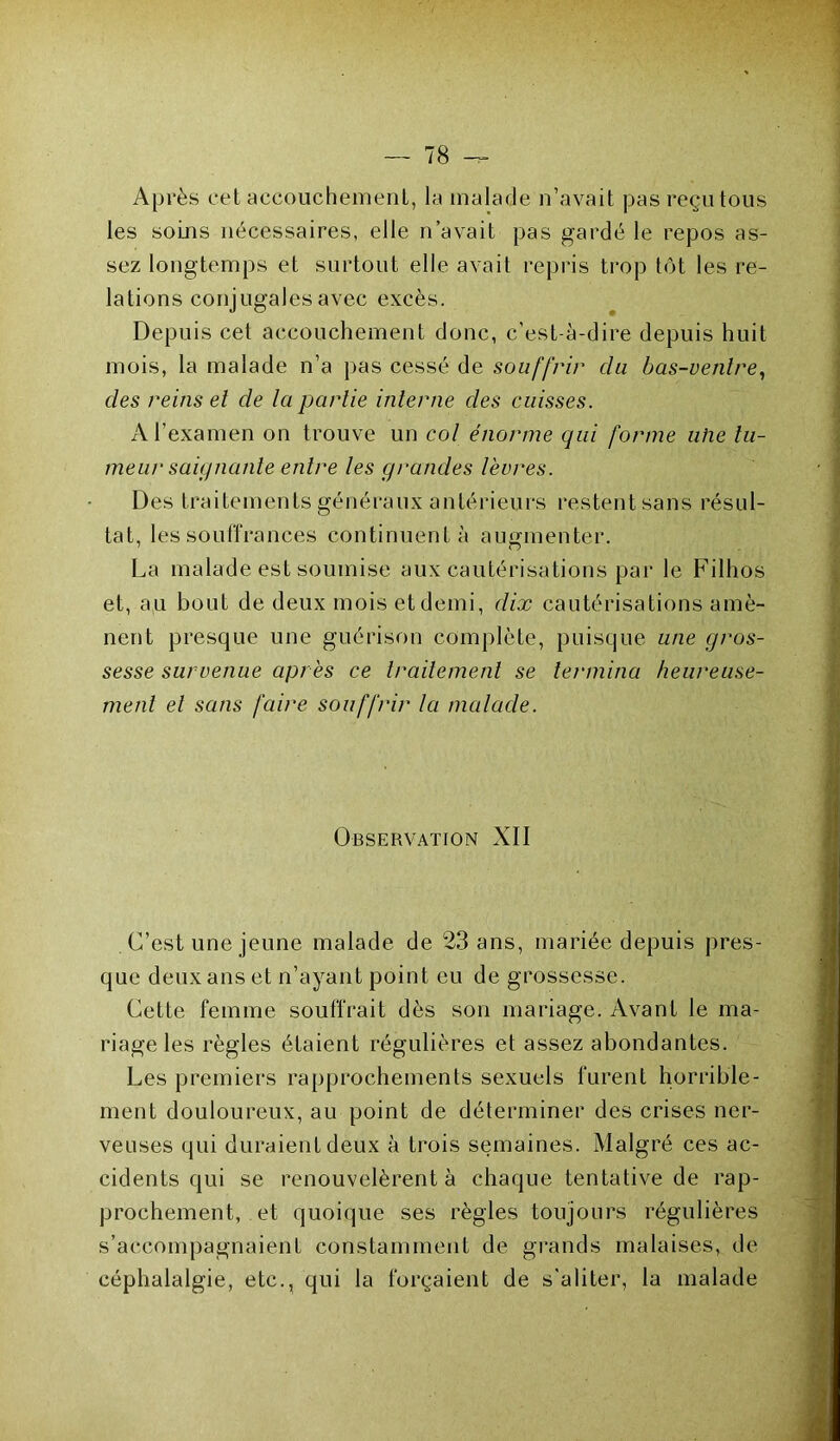 Après cet accouchement,, la malade n’avait pas reçu tous les soins nécessaires, elle n’avait pas gardé le repos as- sez longtemps et surtout elle avait repris trop tôt les re- lations conjugales avec excès. Depuis cet accouchement donc, c’est-à-dire depuis huit mois, la malade n’a pas cessé de souffrir du bas-ventre, des reins et de la partie interne des cuisses. A l’examen on trouve un col énorme qui forme uhe tu- meur saignante entre les grandes lèvres. Des traitements généraux antérieurs restent sans résul- tat, les souffrances continuent à augmenter. La malade est soumise aux cautérisations par le Filhos et, au bout de deux moisetdemi, dix cautérisations amè- nent presque une guérison complète, puisque une gros- sesse survenue après ce traitement se termina heureuse- ment et sans faire souffrir la malade. Observation XII C’est une jeune malade de 23 ans, mariée depuis pres- que deux ans et n’ayant point eu de grossesse. Cette femme souffrait dès son mariage. Avant le ma- riage les règles étaient régulières et assez abondantes. Les premiers rapprochements sexuels furent horrible- ment douloureux, au point de déterminer des crises ner- veuses qui duraient deux à trois semaines. Malgré ces ac- cidents qui se renouvelèrent à chaque tentative de rap- prochement, et quoique ses règles toujours régulières s’accompagnaient constamment de grands malaises, de céphalalgie, etc., qui la forçaient de s'aliter, la malade