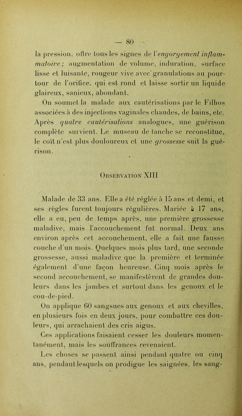 la pression, offre tous les signes de Y engorgement inflam- matoire ; augmentation de volume, induration, surface lisse et luisante, rougeur vive avec'granulations au pour- tour de l’orifice, qui est rond et laisse sortir un liquide glaireux, sanieux, abondant. On soumet la malade aux cautérisations par le Fillios associées à des injections vaginales chaudes, de bains, etc. Après quatre cautérisations analogues, une guérison complète survient. Le museau de tanche se reconstitue, le coït n’est plus douloureux et une grossesse suit la gué- rison. Observation XIII Malade de 33 ans. Elle a été réglée à 15 ans et demi, et ses règles furent toujours régulières. Mariée ù 17 ans, elle a eu, peu de temps après, une première grossesse maladive, mais l’accouchement fut normal. Deux ans environ après cet accouchement, elle a fait une fausse couche d’un mois. Quelques mois plus tard, une seconde grossesse, aussi maladive que la première et terminée également d’une façon heureuse. Cinq mois après le second accouchement, se manifestèrent de grandes dou- leurs dans les jambes et surtout dans les genoux et le cou-de-pied. On applique 60 sangsues aux genoux et aux chevilles, en plusieurs fois en deux jours, pour combattre ces dou- leurs, qui arrachaient des cris aigus. Ces applications faisaient cesser les douleurs momen- tanément, mais les souffrances revenaient. Les choses se passent ainsi pendant quatre ou cinq ans, pendant lesquels on prodigue les saignées, les sang-