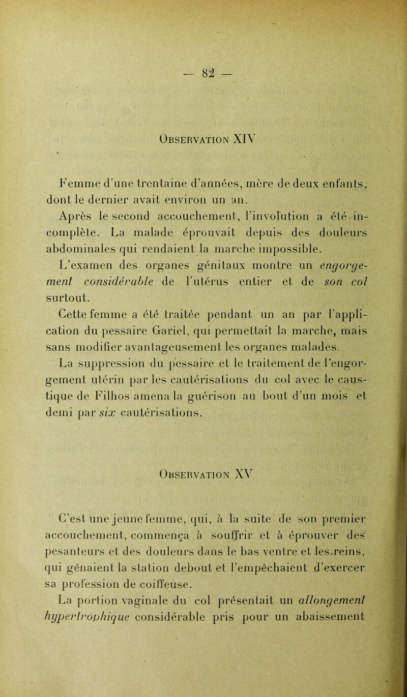 Observation XIV Femme d’une trentaine d’années, mère de deux enfants, dont le dernier avait environ un an. Ap rès le second accouchement, l’invofution a été in- complète. La malade éprouvait depuis des douleurs abdominales qui rendaient la marche impossible. L’examen des organes génitaux montre un engorge- ment considérable de l’utérus entier et de son col surtout. Cette femme a été traitée pendant un an par l’appli- cation du pessaire Gariel, qui permettait la marche, mais sans modifier avantageusement les organes malades. La suppression du pessaire et le traitement de l’engor- gement utérin par les cautérisations du col avec le caus- tique de Filhos amena la guérison au bout d’un mois et demi parsèr cautérisations. Observation XV C’est une jeune femme, qui, à la suite de son premier accouchement, commença à souffrir et à éprouver des pesanteurs et des douleurs dans le bas ventre et les.reins, qui gênaient la station debout et l’empêchaient d’exercer sa profession de coiffeuse. La portion vaginale du col présentait un allongement hypertrophique considérable pris pour un abaissement