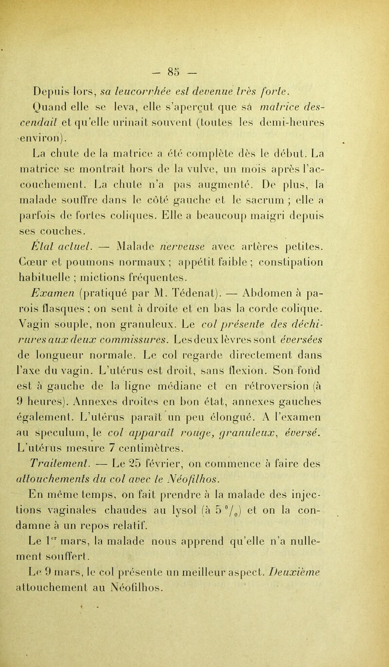 Depuis lors, sa leucorrhée est devenue très forte. Quand elle se leva, elle s’aperçut que sà matrice des- cendait et qu’elle urinait souvent (toutes les demi-heures •environ). La chute de la matrice a été complète dès le début. La matrice se montrait hors de la vulve, un mois après l’ac- couchement. La chute n’a pas augmenté. De plus, la malade souffre dans le côté gauche et le sacrum ; elle a parfois de fortes coliques. Elle a beaucoup maigri depuis ses couches. Etat actuel. — Malade nerveuse avec artères petites. Cœur et poumons normaux; appétit faible ; constipation habituelle ; mictions fréquentes. Examen (pratiqué par M. Tédenat). — Abdomen à pa- rois flasques ; on sent à droite et en bas la corde colique. Vagin souple, non granuleux. Le col présente des déchi- rures aux deux commissures. Les deux lèvres sont éversées de longueur normale. Le col regarde directement dans l’axe du vagin. L’utérus est droit, sans flexion. Son fond est à gauche de la ligne médiane et en rétroversion (à 9 heures). Annexes droites en bon état, annexes gauches également. L’utérus paraît un peu élongué. A l’examen au spéculum, le col apparciil rouge, granuleux, éversé. L’utérus mesure 7 centimètres. Traitement. — Le 25 février, on commence à faire des attouchements du col avec le Néofilhos. En même temps, on fait prendre à la malade des injec- tions vaginales chaudes au lysol (à 5 °/0) et on la con- damne à un repos relatif. Le 1er mars, la malade nous apprend qu’elle n’a nulle- ment souffert. Le 9 mars, le col présente un meilleur aspect. Deuxième attouchement au Néofilhos.