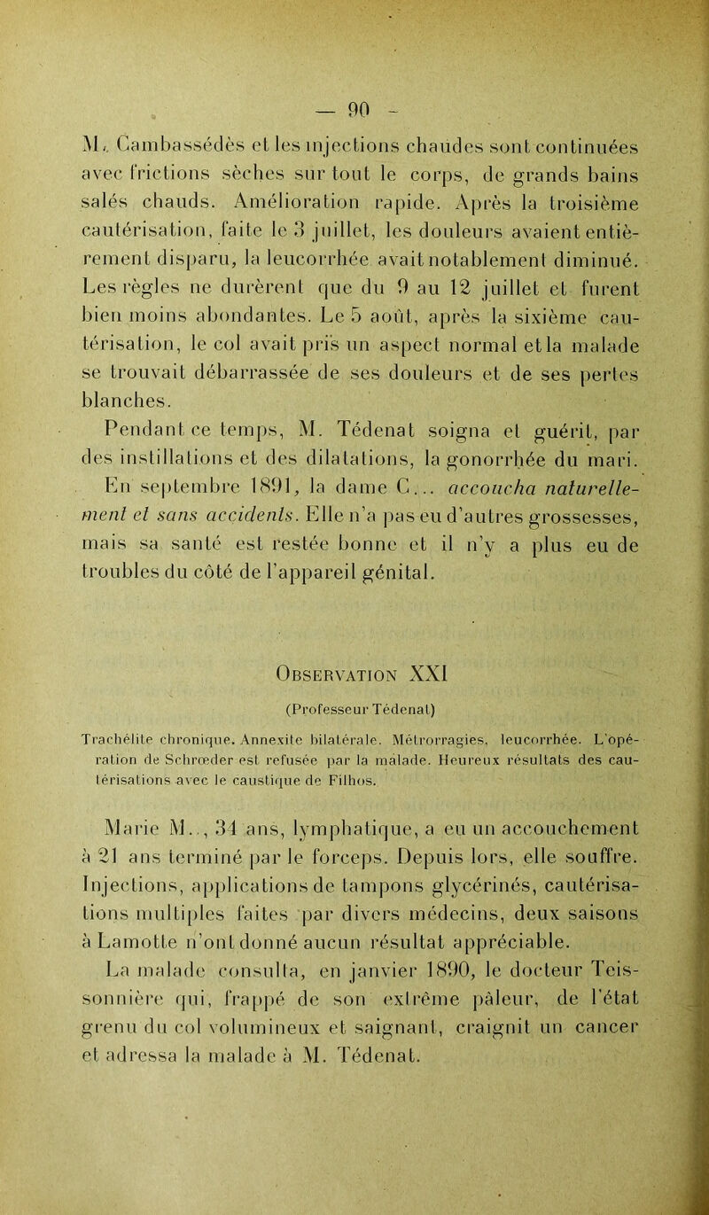 M/. Cambassédès et les injections chaudes sont continuées avec frictions sèches sur tout le corps, de grands bains salés chauds. Amélioration rapide. Après la troisième cautérisation, faite le 3 juillet, les douleurs avaient entiè- rement disparu, la leucorrhée avait notablement diminué. Les règles ne durèrent que du 9 au 12 juillet et furent bien moins abondantes. Le 5 août, après la sixième cau- térisation, le col avait pris un aspect normal et la malade se trouvait débarrassée de ses douleurs et de ses pertes blanches. Pendant ce temps, M. Tédenat soigna et guérit, par des instillations et des dilatations, la gonorrhée du mari. En septembre 1891, la dame C... accoucha naturelle- ment et sans accidents. Elle n’a pas eu d’autres grossesses, mais sa santé est restée bonne et il n’y a plus eu de troubles du côté de l’appareil génital. Observation XXI (Professeur Tédenat) Traehélite chronique. Annexite bilatérale. Métrorragies, leucorrhée. L'opé- ration de Schrœder est refusée par la malade. Heureux résultats des cau- térisations avec le caustique de Filhos. Marie M.., 34 ans, lymphatique, a eu un accouchement à 21 ans terminé par le forceps. Depuis lors, elle souffre. Injections, applications de tampons glycérinés, cautérisa- tions multiples faites par divers médecins, deux saisons à Lamotte n’ont donné aucun résultat appréciable. La malade consulta, en janvier 1890, le docteur Teis- sonnière qui, frappé de son extrême pâleur, de l’état grenu du col volumineux et saignant, craignit un cancer et adressa la malade à M. Tédenat.