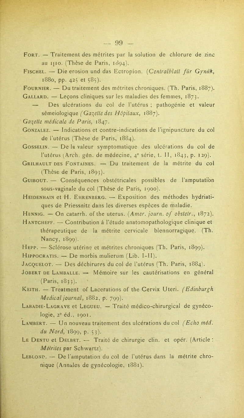 — 00 — Fort. — Traitement des métrites par la solution de chlorure de zinc au i [ i o. (Thèse de Paris, 1894). Fischel. — Die érosion und das Ectropion. (Cenlralblall für Gynàk, 1880, pp. 425 et 585). Fournier. — Du traitement des métrites chroniques. (Th. Paris, 1887). Gallard. — Leçons cliniques sur les maladies des femmes, 1873. — Des ulcérations du col de l’utérus ; pathogénie et valeur séméiologique (Gabelle des Hôpitaux, 1887). Galette médicale de Paris, 1847. Gonzalez. — Indications et contre-indications de l'ignipuncture du col de l'utérus (Thèse de Paris, 1884). Gosselin. — De la valeur symptomatique des ulcérations du col de l’utérus ^Arch. gén. de médecine, 4e série, t. II, 1843, p. 129). Grilhault des Fontaines. — Du traitement de la métrite du col (Thèse de Paris, 1893). Guibout. — Conséquences obstétricales possibles de l’amputation sous-vaginale du col (Thèse de Paris, 1900). Heidenhain et H. Ehrenberg. — Exposition des méthodes hydriati- ques de Priessnitz dans les diverses espèces de m.dadie. Hennig. — On catarrh. of the utérus. (Amer, journ. 0/ obslelr., 1872). Hantcheff. — Contribution à l’étude anatomopathologique clinique et thérapeutique de la métrite cervicale blennorragique. (Th. Nancy, 1899). Hepp. — Sclérose utérine et métrites chroniques (Th. Paris, 1899). Hippocratis. — De morbis mulierum (Lib. I-11). Jacquelot. — Des déchirures du col de l’utérus (Th. Paris, 1884). Jobert de Lamballe. — Mémoire sur les cautérisations en général (Paris, 1833). Keith. — Treatment of Lacérations of the Cervix Uteri. ( Edinburgh Medical journal, 1882, p. 799). Labadie- Lagrave et Legueu. — Traité médico-chirurgical de gynéco- logie, 20 éd., 1901. Lambert. — Un nouveau traitement des ulcérations du col (Echo méd. du Nord, 1899, p. 53). Le Dentu et Delbet. — Traité de chirurgie clin, et opér. (Article : Mé'triles par Schwartz). Leblond. — De l'amputation du col de l’utérus dans la métrite chro- nique (Annales de gynécologie, 1881).