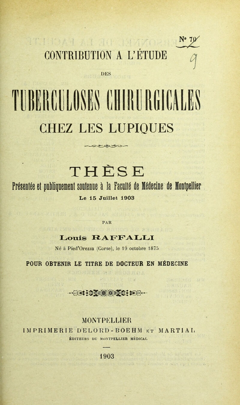 N* 1)/ CONTRIBUTION A L’ÉTUDE DES CHEZ LES LUPIQUES THÈSE Présentée et pnipeient sontenne é la Faculté de Médecine de Montpellier Le 15 Juillet 1903 PAR Louis Ti A LLA LLI Né à Pied’Orezza (Corse), le 19 octobre 1875 POUR OBTENIR LE TITRE DE DOCTEUR EN MÉDECINE MONTPELLIER IMPRIMERIE DELORD-BOEHM kt MARTIAL ÉDITEURS DU MONTPELLIER MÉDICAL 1903