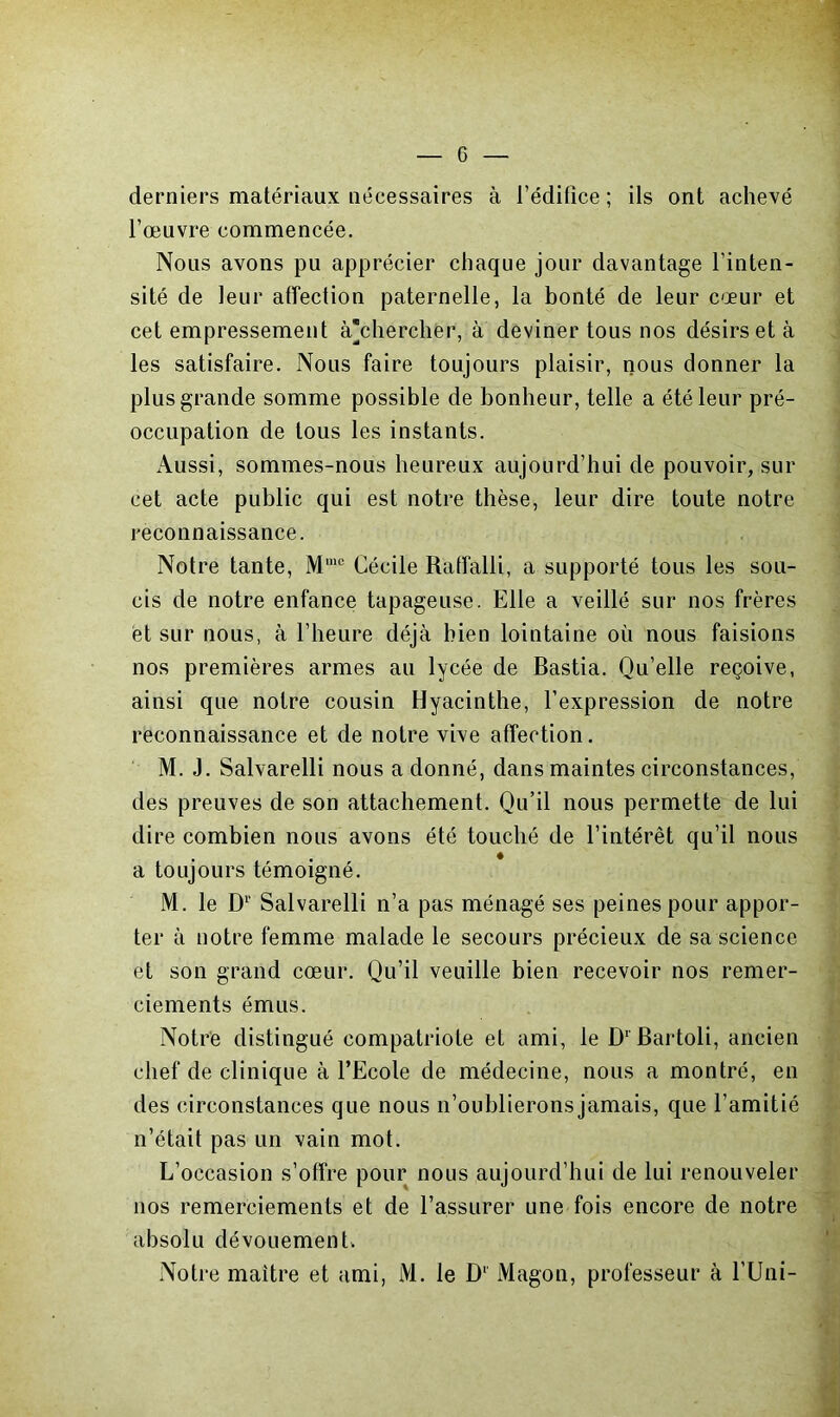 derniers matériaux nécessaires à l’édifice ; ils ont achevé l’œuvre commencée. Nous avons pu apprécier chaque jour davantage l’inten- sité de leur affection paternelle, la bonté de leur cœur et cet empressement à’chercher, à deviner tous nos désirs et à les satisfaire. Nous faire toujours plaisir, nous donner la plus grande somme possible de bonheur, telle a été leur pré- occupation de tous les instants. iVussi, sommes-nous heureux aujourd’hui de pouvoir, sur cet acte public qui est notre thèse, leur dire toute notre reconnaissance. Notre tante, M'“ Cécile Ratfalli, a supporté tous les sou- cis de notre enfance tapageuse. Elle a veillé sur nos frères et sur nous, à l’heure déjà bien lointaine où nous faisions nos premières armes au lycée de Bastia. Qu’elle reçoive, ainsi que notre cousin Hyacinthe, l’expression de notre reconnaissance et de notre vive affection. M. J. Salvarelli nous a donné, dans maintes circonstances, des preuves de son attachement. Qu’il nous permette de lui dire combien nous avons été touché de l’intérêt qu’il nous a toujours témoigné. M. le D'’ Salvarelli n’a pas ménagé ses peines pour appor- ter à notre femme malade le secours précieux de sa science et son grand cœur. Qu’il veuille bien recevoir nos remer- ciements émus. Notre distingué compatriote et ami, le D‘Bartoli, ancien chef de clinique à l’Ecole de médecine, nous a montré, en des circonstances que nous n’oublierons jamais, que l’amitié n’était pas un vain mot. L’occasion s’offre pour nous aujourd’hui de lui renouveler nos remerciements et de l’assurer une fois encore de notre absolu dévoLiementv Notre maître et ami, M. le D' Magon, professeur à l’Uni-