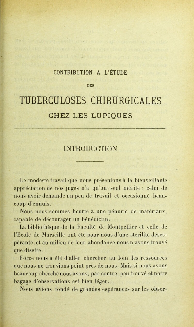 CONTRIBUTION A L’ÉTUDE DES TUBERCULOSES CHIRURGICALES CHEZ LES LUPIQUES INTRODUCTION Le modeste travail que nous présentons à la bienveillante appréciation de nos juges n’a qu’un seul mérite : celui de nous avoir demandé un peu de travail et occasionné beau- coup d’ennuis. Nous nous sommes heurté à une pénurie de matériaux, capable de décourager un bénédictin. La bibliothèque de la Faculté de Montpellier et celle de l’Ecole de Marseille ont été pour nous d’une stérilité déses- pérante, et au milieu de leur abondance nous n’avons trouvé que disette. Force nous a été d’aller chercher au loin les ressources que nous ne trouvions point près de nous. Mais si nous avons beaucoup cherché nous avons, par contre, peu trouvé et notre bagage d’observations est bien léger. Nous avions fondé de grandes espérances sur les obser-