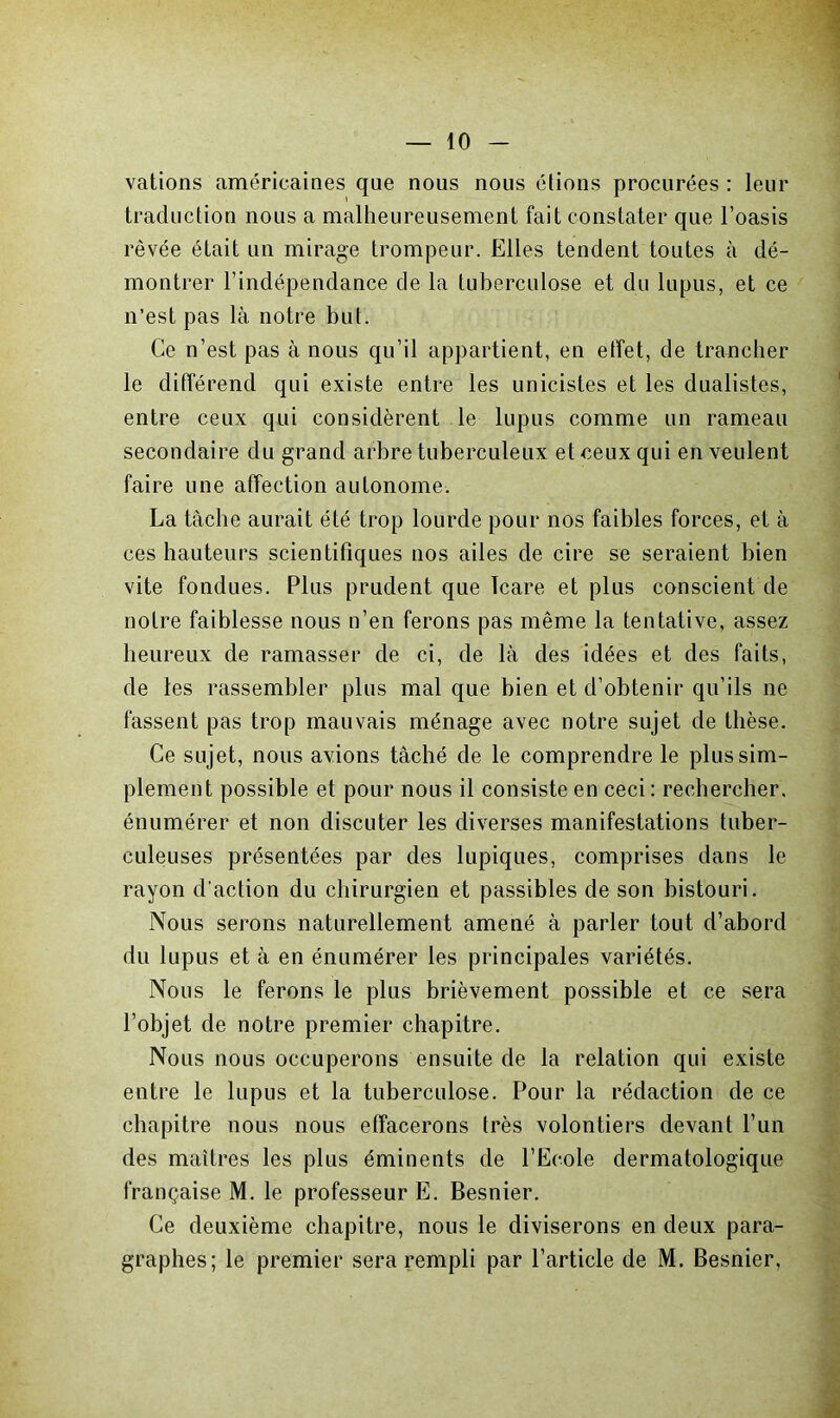 valions américaines que nous nous étions procurées : leur traduction nous a malheureusement fait constater que l’oasis rêvée était un mirage trompeur. Elles tendent toutes à dé- montrer l’indépendance de la tuberculose et du lupus, et ce n’est pas là notre but. Ce n’est pas à nous qu’il appartient, en effet, de trancher le différend qui existe entre les unicistes et les dualistes, entre ceux qui considèrent le lupus comme un rameau secondaire du grand arbre tuberculeux et ceux qui en veulent faire une affection autonome. La tâche aurait été trop lourde pour nos faibles forces, et à ces hauteurs scientifiques nos ailes de cire se seraient bien vite fondues. Plus prudent que Icare et plus conscient de notre faiblesse nous n’en ferons pas même la tentative, assez heureux de ramasser de ci, de là des idées et des faits, de les rassembler plus mal que bien et d’obtenir qu’ils ne fassent pas trop mauvais ménage avec notre sujet de thèse. Ce sujet, nous avions tâché de le comprendre le plus sim- plement possible et pour nous il consiste en ceci : rechercher, énumérer et non discuter les diverses manifestations tuber- culeuses présentées par des lupiques, comprises dans le rayon d'action du chirurgien et passibles de son bistouri. Nous serons naturellement amené à parler tout d’abord du lupus et à en énumérer les principales variétés. Nous le ferons le plus brièvement possible et ce sera l’objet de notre premier chapitre. Nous nous occuperons ensuite de la relation qui existe entre le lupus et la tuberculose. Pour la rédaction de ce chapitre nous nous effacerons très volontiers devant l’un des maîtres les plus éminents de l’Ecole dermatologique française M. le professeur E. Besnier. Ce deuxième chapitre, nous le diviserons en deux para- graphes; le premier sera rempli par l’article de M. Besnier,