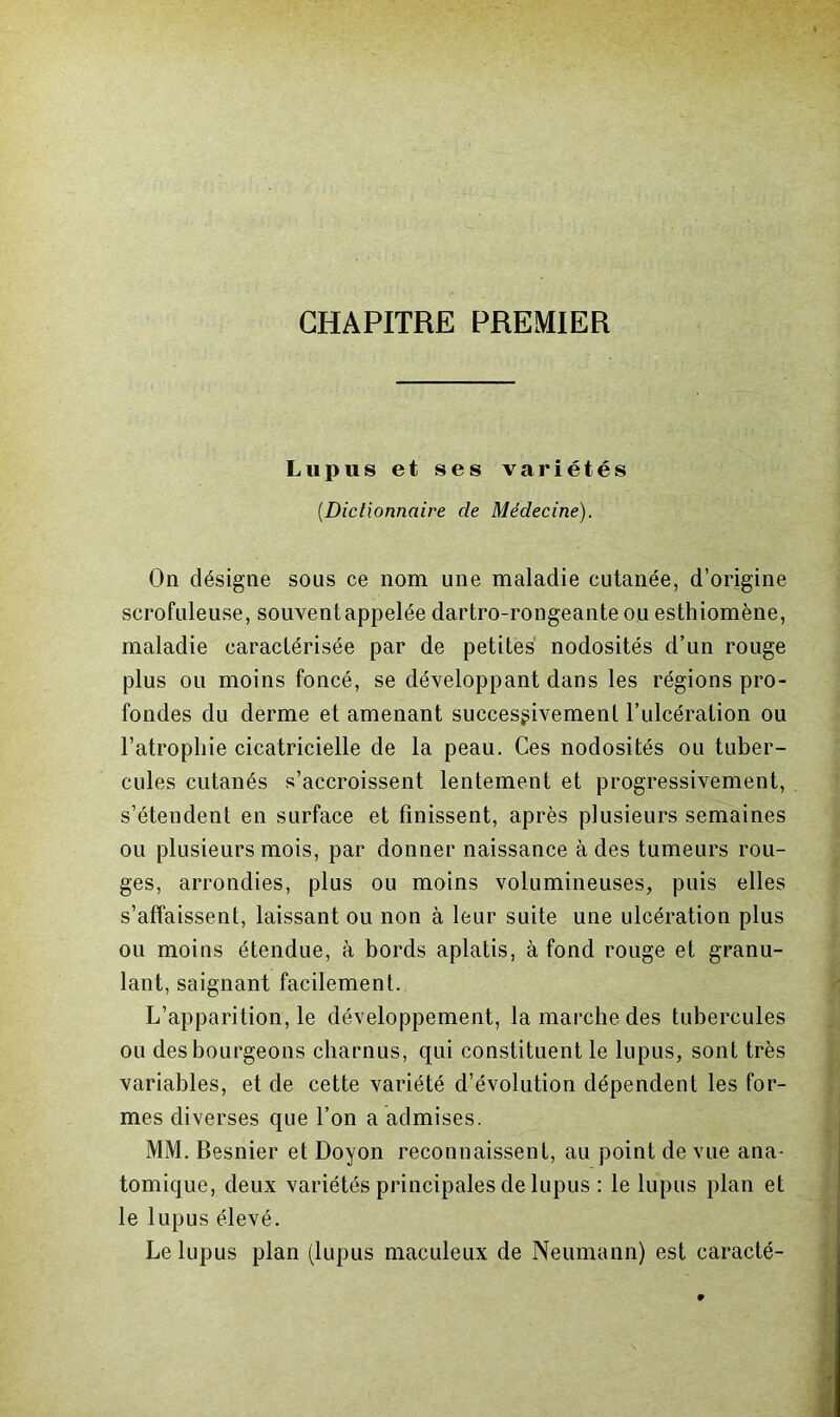 CHAPITRE PREMIER Lupus et ses variétés [Dictionnaire de Médecine). On désigne sous ce nom une maladie cutanée, d’origine scrofuleuse, souvent appelée dartro-rongeante ou esthiomène, maladie caractérisée par de petites nodosités d’un rouge plus ou moins foncé, se développant dans les régions pro- fondes du derme et amenant successivement l’ulcération ou l’atrophie cicatricielle de la peau. Ces nodosités ou tuber- cules cutanés s’accroissent lentement et progressivement, s’étendent en surface et finissent, après plusieurs semaines ou plusieurs mois, par donner naissance à des tumeurs rou- ges, arrondies, plus ou moins volumineuses, puis elles s’affaissent, laissant ou non à leur suite une ulcération plus ou moins étendue, à bords aplatis, à fond rouge et granu- lant, saignant facilement. L’apparition, le développement, la marche des tubercules ou des bourgeons charnus, qui constituent le lupus, sont très variables, et de cette variété d’évolution dépendent les for- mes diverses que l’on a admises. MM. Besnier et Doyon reconnaissent, au point de vue ana- tomique, deux variétés principales de lupus : le lupus plan et le lupus élevé. Le lupus plan (lupus maculeux de Neumann) est caracté-