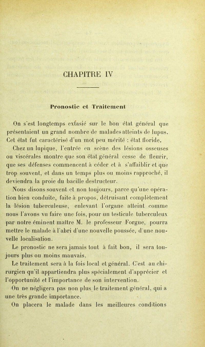 Pronostic et Traitement On s’est longtemps extasié sur le bon état général que présentaient un grand nombre de malades atteints de lupus. Cet état fut caractérisé d’un mot peu mérité : état floride. Chez un lupique, l’entrée en scène des lésions osseuses ou viscérales montre que son état général cesse de fleurir, que ses défenses commencent à céder et à s’affaiblir et que trop souvent, et dans un temps plus ou moins rapproché, il deviendra la proie du bacille destructeur. Nous disons souvent et non toujours, parce qu’une opéra- tion bien conduite, faite à propos, détruisant complètement la lésion tuberculeuse, enlevant l’organe atteint comme nous l’avons vu faire une fois, pour un testicule tuberculeux par notre éminent maître M. le professeur Forgue, pourra mettre le malade à l’abri d’une nouvelle poussée, d’une nou- velle localisation. Le pronostic ne sera jamais tout à fait bon, il sera tou- jours plus ou moins mauvais, Le traitement sera à la fois local et général. C’est au chi- rurgien qu’il appartiendra plus spécialement d’apprécier et l’opportunité et l’importance de son intervention. On ne négligera pas non plus^le traitement général, qui a une très grande importance. On placera le malade dans les meilleures conditions