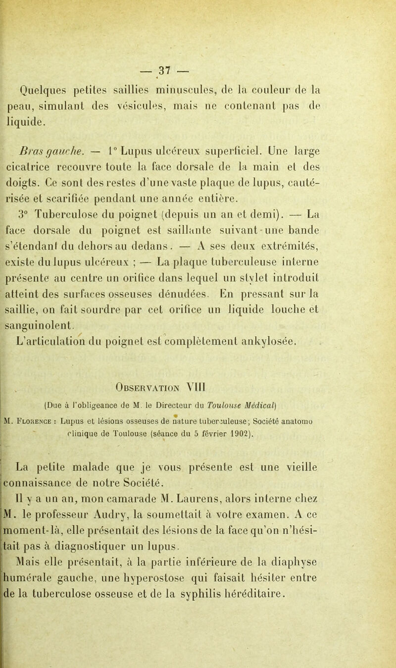 Quelques petites saillies minuscules, de la couleur de la peau, simulant des vésicules, mais ne contenant pas de liquide. Bras gauche. — 1 Lupus ulcéreux superficiel. Une large cicatrice recouvre toute la face dorsale de la main et des doigts. Ce sont des restes d’une vaste plaque de lupus, cauté- risée et scarifiée pendant une année entière. 3° Tuberculose du poignet (depuis un an et demi). — La face dorsale du poignet est saillante suivant • une bande s’étendani du dehors au dedans. — A ses deux extrémités, existe du lupus ulcéreux ; — La plaque tuberculeuse interne présente au centre un orifice dans lequel un stylet introduit atteint des surfaces osseuses dénudées. En pressant sur la saillie, on fait sourdre par cet orifice un liquide louche et sanguinolent. L’articulation du poignet est complètement ankylosée. Observation VIII (Due à l’obligeance de M. le Directeur du Toulouse Médical) M. Flobence ; Lupus et lésions osseuses de nature tuberculeuse; Société anatomo clinique de Toulouse (séance du 5 février 1902). La petite malade que je vous présente est une vieille connaissance de notre Société. 11 y a un an, mon camarade M. Laurens, alors interne chez M. le professeur Audry, la soumettait à votre examen. A ce moment-là, elle présentait des lésions de la face qu’on n’hési- tait pas à diagnostiquer un lupus. I Mais elle présentait, à la partie inférieure de la diapliyse |humérale gauche, une hyperostose qui faisait hésiter entre (de la tuberculose osseuse et de la syphilis héréditaire. i