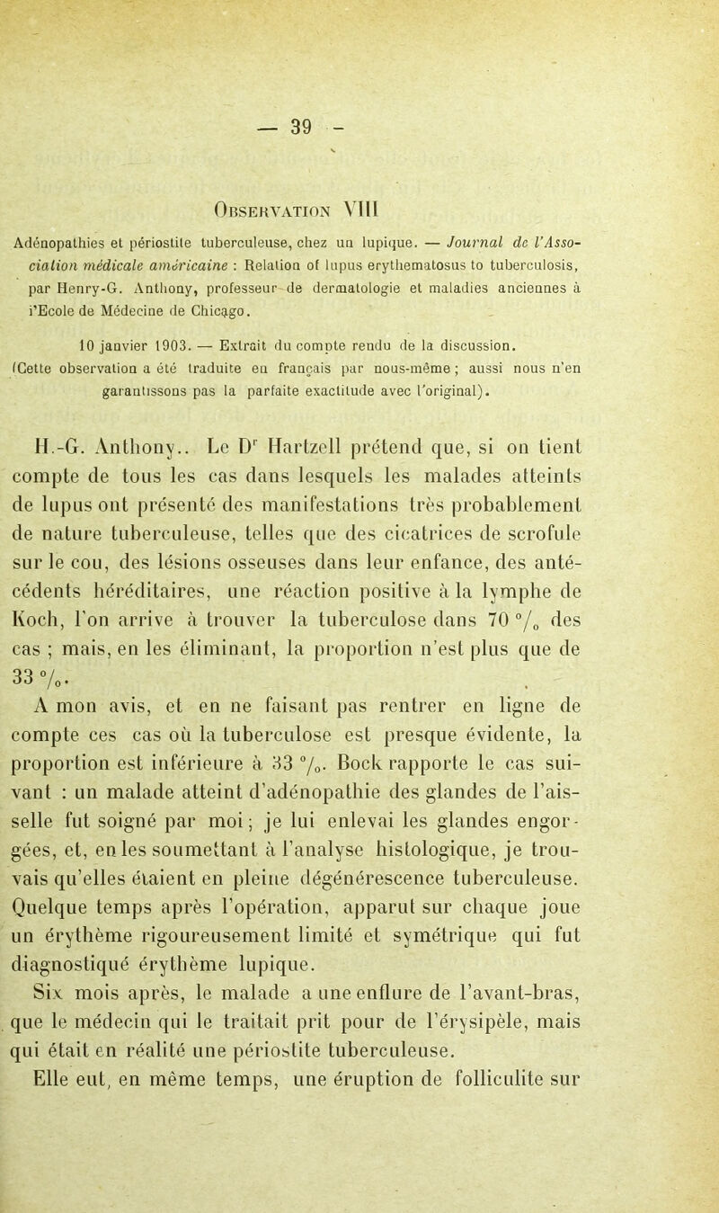 Orservation VIH Adénopathies et périostite tuberculeuse, chez un lupique. — Journal de l’Asso- ciation médicale américaine : Relation of lupus erythematosus to tuberculosis, par Henry-G. Anthony, professeur de dermatologie et maladies anciennes à i’Ecole de Médecine de Chic^igo. 10 janvier 1903. — Extrait du compte rendu de la discussion, (Cette observation a été traduite en français par nous-même ; aussi nous n’en garantissons pas la parfaite exactitude avec l'original). H.-G. Anthony.. Le D'' Hartzell prétend que, si on tient compte de tous les cas dans lesquels les malades atteints de lupus ont présenté des manifestations très probablement de nature tuberculeuse, telles que des cicatrices de scrofule sur le cou, des lésions osseuses dans leur enfance, des anté- cédents héréditaires, une réaction positive à la lymphe de Koch, l'on arrive à trouver la tuberculose dans 70 °/o des cas ; mais, en les éliminant, la proportion n’est plus que de 33%. A mon avis, et en ne faisant pas rentrer en ligne de compte ces cas où la tuberculose est presque évidente, la proportion est inférieure à 33 %• Bock rapporte le cas sui- vant : un malade atteint d’adénopathie des glandes de l’ais- selle fut soigné par moi; je lui enlevai les glandes engor- gées, et, en les soumettant à l’analyse histologique, je trou- vais qu’elles étaient en pleine dégénérescence tuberculeuse. Quelque temps après l’opération, apparut sur chaque joue un érythème rigoureusement limité et symétrique qui fut diagnostiqué érythème lupique. Six mois après, le malade a une enflure de l’avant-bras, que le médecin qui le traitait prit pour de l’érysipèle, mais qui était en réalité une périostite tuberculeuse. Elle eut, en même temps, une éruption de folliculite sur