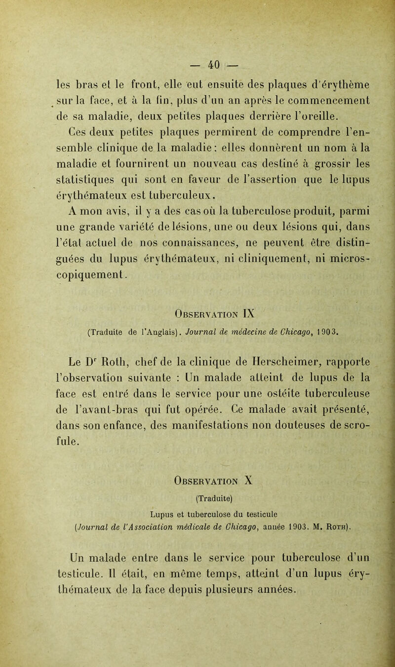 les bras et le front, elle eut ensuite des plaques d’érythème ^ sur la face, et à la tin, plus d’un an après le commencement de sa maladie, deux petites plaques derrière l’oreille. Ces deux petites plaques permirent de comprendre l’en- semble clinique de la maladie ; elles donnèrent un nom à la maladie et fournirent un nouveau cas destiné à grossir les statistiques qui sont en faveur de l’assertion que le lupus érythémateux est tuberculeux. A mon avis, il y a des cas où la tuberculose produit, parmi une grande variété de lésions, une ou deux lésions qui, dans l’état actuel de nos connaissances, ne peuvent être distin- guées du lupus érythémateux, ni cliniquement, ni micros- copiquement. Observation IX (Traduite de l’Anglais). Journal de médecine de Chicago, 190 3, Le D Roth, chef de la clinique de Herscheimer, rapporte l’observation suivante : Un malade atteint de lupus de la face est entré dans le service pour une ostéite tuberculeuse de l’avant-bras qui fut opérée. Ce malade avait présenté, dans son enfance, des manifestations non douteuses de scro- fule. Observation X (Traduite) Lupus et tuberculose du testicule {Journal de l'Association médicale de Chicago, année 1903. M. Roth). Un malade entre dans le service pour tuberculose d’un testicule. Il était, en même temps, atteint d’un lupus éry- thémateux de la face depuis plusieurs années.