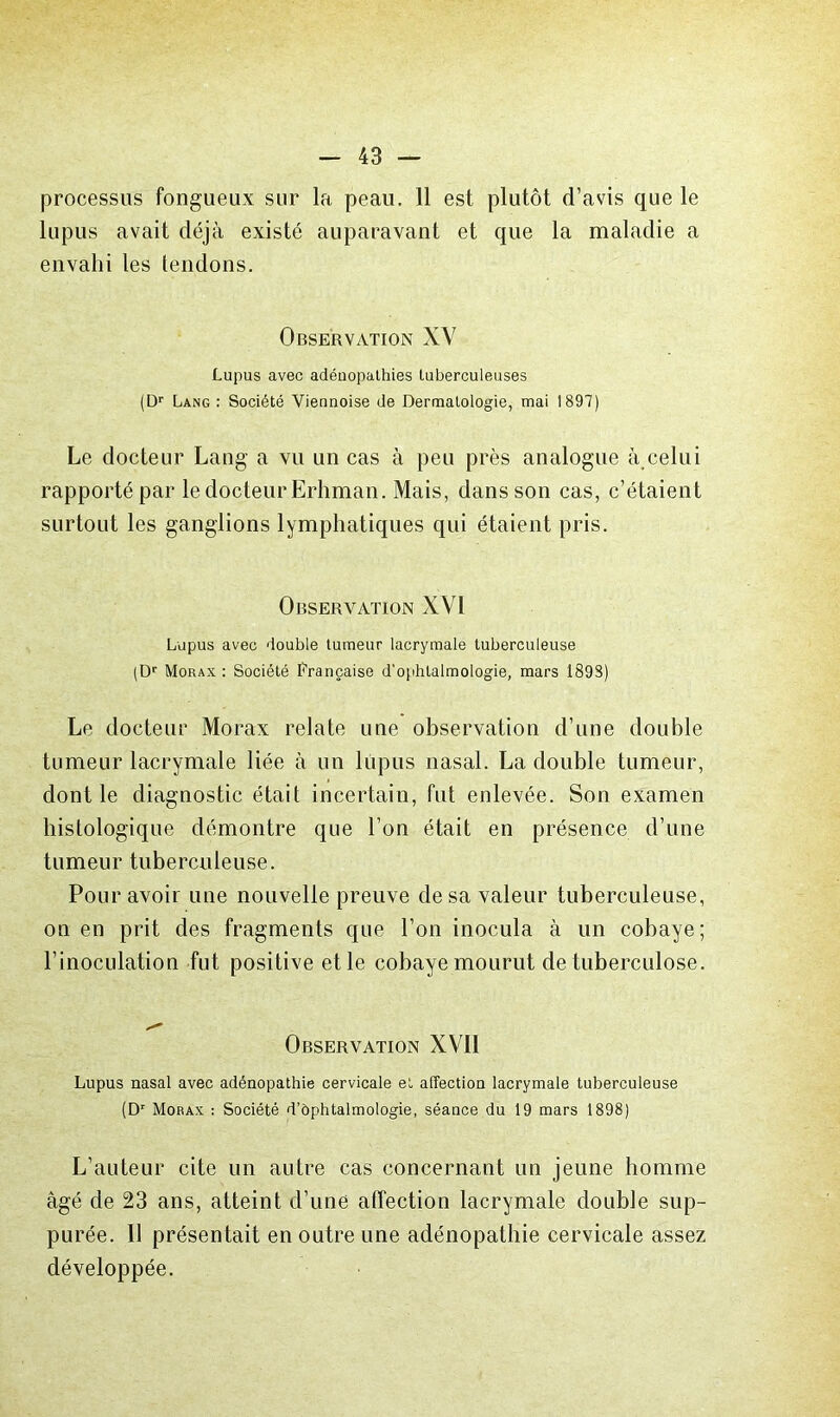 processus fongueux sur la peau. 11 est plutôt d’avis que le lupus avait déjà existé auparavant et que la maladie a envahi les tendons. Observation XV Lupus avec adénopathies tuberculeuses (D*' Lang : Société Viennoise de Dermatologie, mai 1897) Le docteur Lang a vu un cas à peu près analogue à celui rapporté par le docteur Erhman. Mais, dans son cas, c’étaient surtout les ganglions lymphatiques qui étaient pris. Observation XVI Lupus avec double tumeur lacrymale tuberculeuse (D' Morax ; Société I<'rançaise d'ophtalmologie, mars 1898) Le docteur Morax relate une observation d’une double tumeur lacrymale liée à un lupus nasal. La double tumeur, dont le diagnostic était incertain, fut enlevée. Son examen histologique démontre que l’on était en présence d’une tumeur tuberculeuse. Pour avoir une nouvelle preuve de sa valeur tuberculeuse, on en prit des fragments que l’on inocula à un cobaye; l’inoculation fut positive et le cobaye mourut de tuberculose. Observation XVII Lupus nasal avec adénopathie cervicale et affection lacrymale tuberculeuse (D'' Morax : Société d’ôphtalmologie, séance du 19 mars 1898) L’auteur cite un autre cas concernant un jeune homme âgé de 23 ans, atteint d’une affection lacrymale double sup- purée. 11 présentait en outre une adénopathie cervicale assez développée.