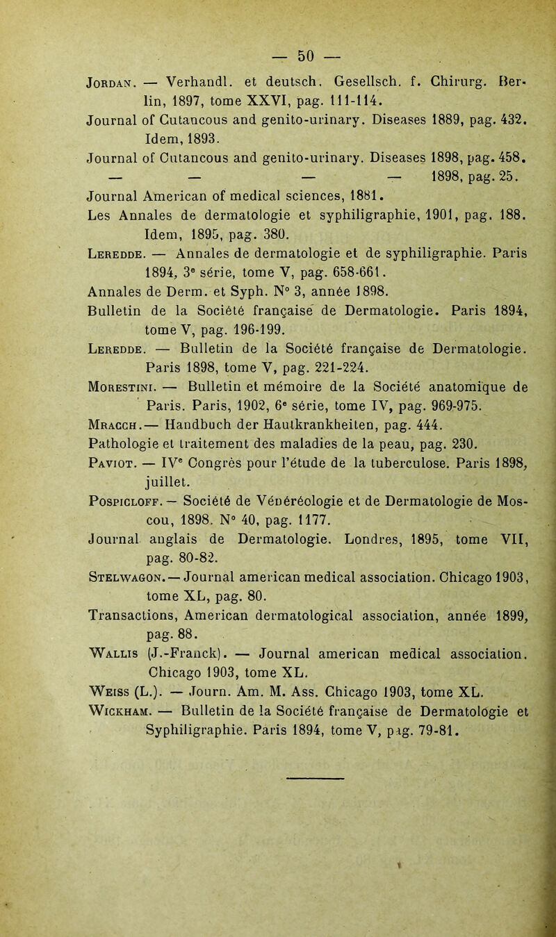 Jordan. — Verhandl. et deutsch. Gesellsch. f. Chirurg. Ber- lin, 1897, tome XXVI, pag. 111-114. Journal of Cutancous and genito-urinary. Diseases 1889, pag. 432. Idem, 1893. Journal of Cutancous and genito-urinary. Diseases 1898, pag. 458. — — — — 1898, pag. 25. Journal American of medical sciences, 1881. Les Annales de dermatologie et syphiligraphie, 1901, pag. 188. Idem, 1895, pag. 380. Leredde. — Annales de dermatologie et de syphiligraphie. Paris 1894, 3® série, tome V, pag. 658-661. Annales de Derm. et Syph. N° 3, année 1898. Bulletin de la Société française de Dermatologie. Paris 1894, tome V, pag. 196-199. Leredde. — Bulletin de la Société française de Dermatologie. Paris 1898, tome V, pag. 221-224. Morestini. — Bulletin et mémoire de la Société anatomique de Paris. Paris, 1902, 6® série, tome IV, pag. 969-975. Mracgh.— Handbuch der Hautkrankheiten, pag. 444. Pathologie et traitement des maladies de la peau, pag. 230. Paviot. — IV® Congrès pour l’étude de la tuberculose. Paris 1898, juillet. PospiCLOFF.— Société de Vénéréologie et de Dermatologie de Mos- cou, 1898. N® 40, pag. 1177. Journal anglais de Dermatologie. Londres, 1895, tome VII, pag. 80-82. Stelwagon. —Journal american medical association. Chicago 1903, tome XL, pag. 80. Transactions, American dermatological association, année 1899, pag.88. Wallis (J.-Franck). — Journal american medical association. Chicago 1903, tome XL. Weiss (L.). — Journ. Am. M. Ass. Chicago 1903, tome XL. WiGKHAM. — Bulletin de la Société française de Dermatologie et Syphiligraphie. Paris 1894, tome V, pag. 79-81.