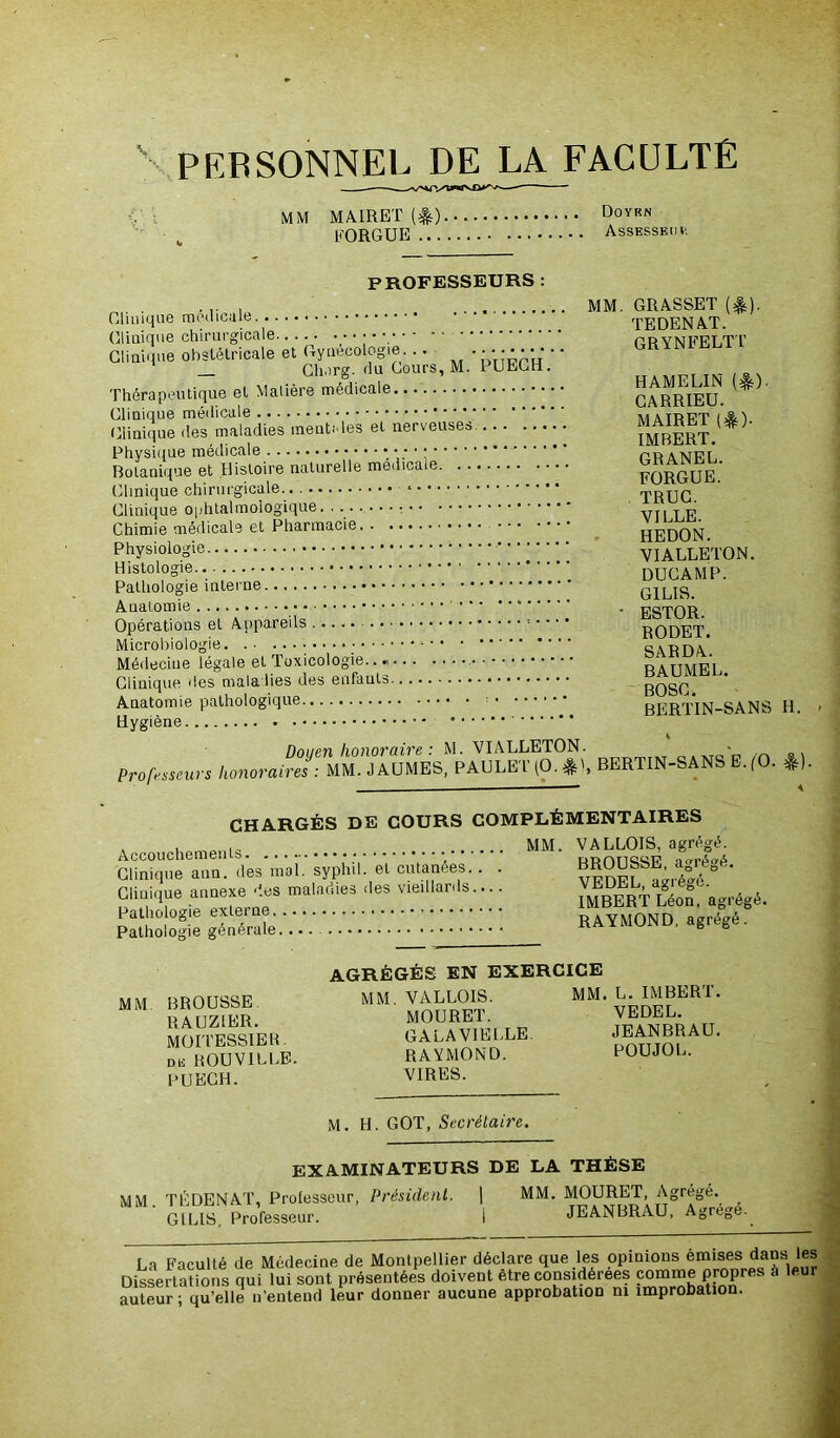 PERSONNEL DE LA FACULTE MM MA1RET (*) Doyrn EORGUE Assesseur PROFESSEURS : Clinique medicale.^ TEDENA.T. Clinique chirurgicale GRYNFELTT Clinique obstétricale et m. pÜÉg'h.* ' Thérapeutique et Matière médicale CAKRIEU. * ' Clinique des maladies ment., les et nerveuses ?MBERT. ' Physique médicale * •,.* ’ 1 pr anpi' Botanique et Histoire naturelle medicale fORGUE.’ Clinique chirurgicale. • . • • *■•••••<• TRUC Clinique ophtalmologique. . r d Chimie médicale et Pharmacie HEDON Physiologie VIALLETON. DUCAMP. Pathologie interne G1LIS Anatomie * * . ESTOR Opérations et Appareils RODET. Microbiologie •••••■ SARDa'. Médecine légale et toxicologie.. « RATTMEL Clinique des maladies des enfants _ gQgQ Anatomie pathologique ! BERTIN-SANS H. Hygiène Doyen honoraire : M. VIALLETON. y, A = . Professeurs honoraires : MM.JAUMES, PAULE'HO.jM, BERTIN-SANS E.(0. *). CHARGÉS DE COURS COMPLÉMENTAIRES . MM. VALLOIS, agrégé. Clinique ann. des moï.' syphu! e't cutanées.. . veDE^agréï^' Giiuiqué annexe des maladies des «nullard,.... «onagrégé. Pathologie externe RAYMOND, agrégé. Pathologie generale.... AGRÉGÉS EN EXERCICE MM BROUSSE. MM' ™T8' MM'VPDFL^1* RACZIER MOURE1. VEDEL. Sâl IESSIER GALA VIELLE. ^?AÜ- dk ROUVILLE. RAYMOND. POUJOL. PUECH. VIRES. M. H. GOT, Secrétaire. examinateurs de la thèse MM TÉDENAT, Professeur, Président. | MM. MOURET, Agrégé. mm. luunn JEANBRAU, Agrégé. G1 LIS, Professeur. La Faculté de Médecine de Montpellier déclaré que les opinions emisesi dans les Dissertations qui lui sont présentées doivent etre considérées comme propres à leur auteur; qu’elle n’entend leur donner aucune approbation ni improbation.