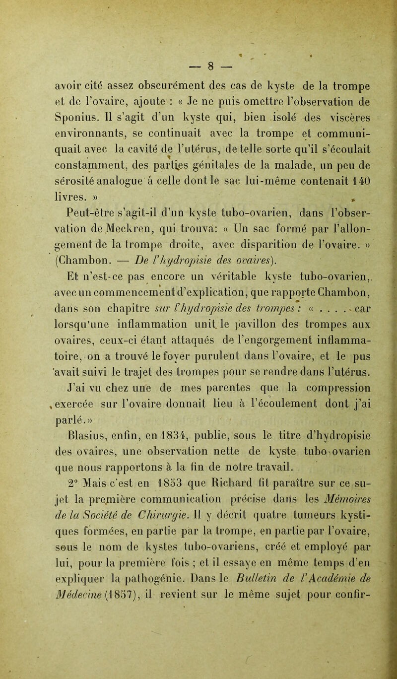 avoir cité assez obscurément des cas de kyste de la trompe et de l’ovaire, ajoute : « Je ne puis omettre l’observation de Sponius. Il s’agit d’un kyste qui, bien isolé des viscères environnants, se continuait avec la trompe et communi- quait avec la cavité de l’utérus, de telle sorte qu’il s’écoulait constamment, des parties génitales de la malade, un peu de sérosité analogue à celle dont le sac lui-même contenait 140 livres. » , Peut-être s’agit-il d’un kyste tubo-ovarien, dans l’obser- vation de Meckren, qui trouva: « Un sac formé par l’allon- gement de la trompe droite, avec disparition de l’ovaire. » (Chambon. — De l’hgdropisie des ovaires). Et n’est-ce pas encore un véritable kyste tubo-ovarien,, avec un commencement d’explication, que rapporte Chambon, dans son chapitre sur ï hydropisie des trompes: «... .-car lorsqu’une inflammation unit, le pavillon des trompes aux ovaires, ceux-ci étant attaqués de l’engorgement inflamma- toire, on a trouvé le foyer purulent dans l’ovaire, et le pus 'avait suivi le trajet des trompes pour se rendre dans l’utérus. J’ai vu chez une de mes parentes que la compression •> , exercée sur l’ovaire donnait lieu à l’écoulement dont j’ai parlé.» Blasius, enfin, en 1834, publie, sous le titre d’hydropisie des ovaires, une observation nette de kyste tubo-ovarien que nous rapportons à la tin de notre travail. 2° Mais c’est en 1853 que Richard fit paraître sur ce su- jet la première communication précise dans les Mémoires de la Société de Chirurgie. Il y décrit quatre tumeurs kysti- ques formées, en partie par la trompe, en partie par l’ovaire, sous le nom de kystes tubo-ovariens, créé et employé par lui, pour la première fois ; et il essaye en même temps d’en expliquer la pathogénie. Dans le Bulletin de /’Académie de Médecine (1857), il revient sur le même sujet pour confir-