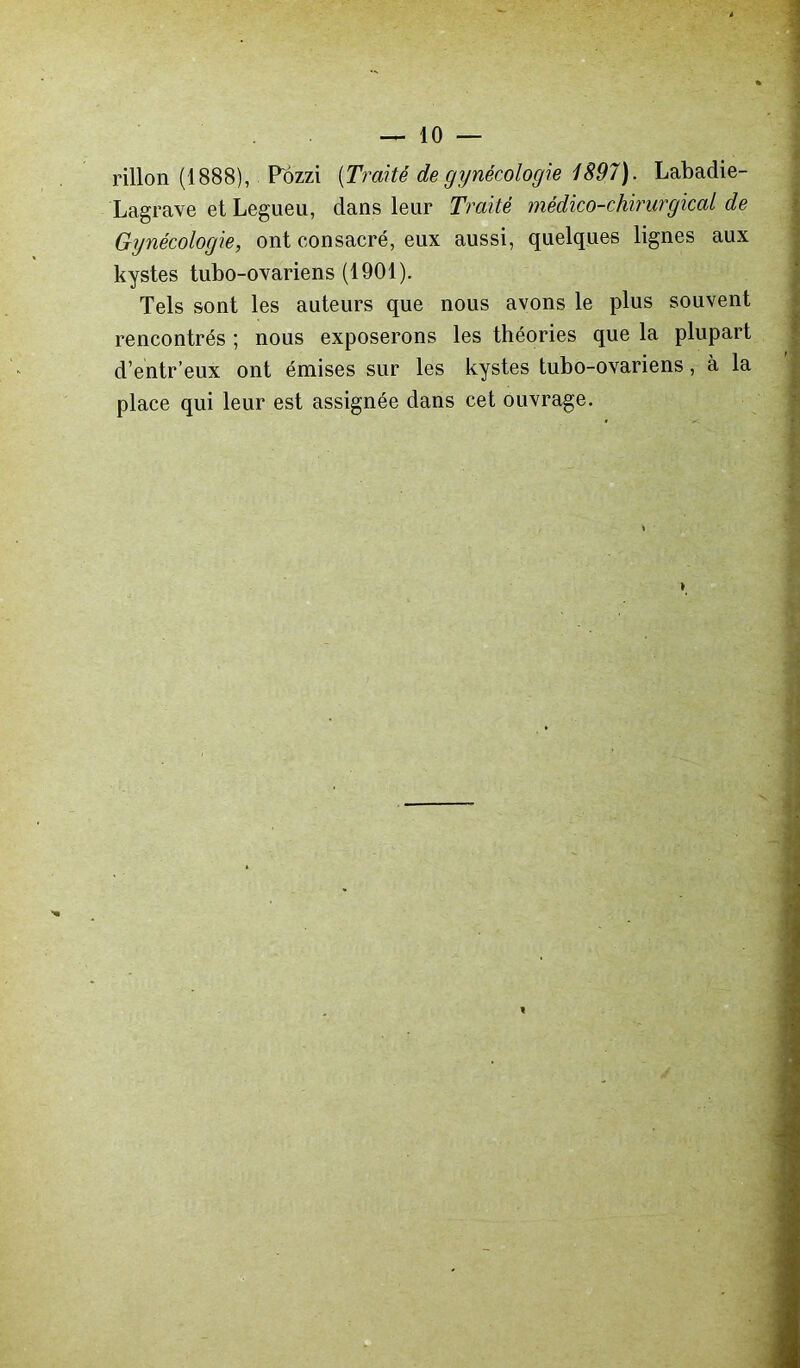 rillon (1888), Pozzi (Traité de gynécologie 1897). Labadie- Lagrave et Legueu, dans leur Traité médico-chirurgical de Gynécologie, ont consacré, eux aussi, quelques lignes aux kystes tubo-ovariens (1901). Tels sont les auteurs que nous avons le plus souvent rencontrés ; nous exposerons les théories que la plupart d’entr’eux ont émises sur les kystes tubo-ovariens, à la place qui leur est assignée dans cet ouvrage.