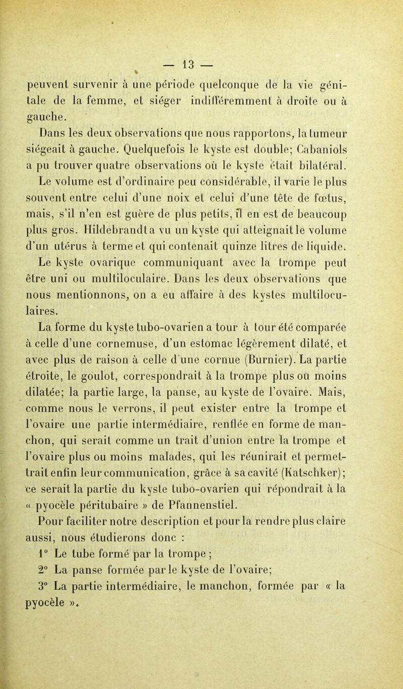 peuvent survenir à une période quelconque de la vie géni- tale de la femme, et siéger indifféremment à droite ou à gauche. Dans les deux observations que nous rapportons, la tumeur siégeait à gauche. Quelquefois le kyste est double; Cabaniols a pu trouver quatre observations où le kyste était bilatéral. Le volume est d’ordinaire peu considérable, il varie le plus souvent entre celui d’une noix et celui d’une tête de fœtus, mais, s’il n’en est guère de plus petits, il en est de beaucoup plus gros. Hildebrandta vu un kyste qui atteignait le volume d’un utérus à terme et qui contenait quinze litres de liquide» Le kyste ovarique communiquant avec la trompe peut être uni ou multiloculaire. Dans les deux observations que nous mentionnons, on a eu affaire à des kystes multilocu- laires. La forme du kyste tubo-ovarien a tour à tour été comparée à celle d’une cornemuse, d’un estomac légèrement dilaté, et avec plus de raison à celle d'une cornue (Burnier). La partie étroite, le goulot, correspondrait à la trompe plus où moins dilatée; la partie large, la panse, au kyste de l’ovaire. Mais, comme nous le verrons, il peut exister entre la trompe et l’ovaire une partie intermédiaire, renflée en forme de man- chon, qui serait comme un trait d’union entre la trompe et l’ovaire plus ou moins malades, qui les réunirait et permet- trait enfin leur communication, grâce à sacavité (Katschker); ce serait la partie du kyste tubo-ovarien qui répondrait à la « pyocèle péritubaire » de Pfannenstiel. Pour faciliter notre description et pour la rendre plus claire aussi, nous étudierons donc : 1° Le tube formé par la trompe ; 2° La panse formée parle kyste de l’ovaire; 3° La partie intermédiaire, le manchon, formée par « la pyocèle ».