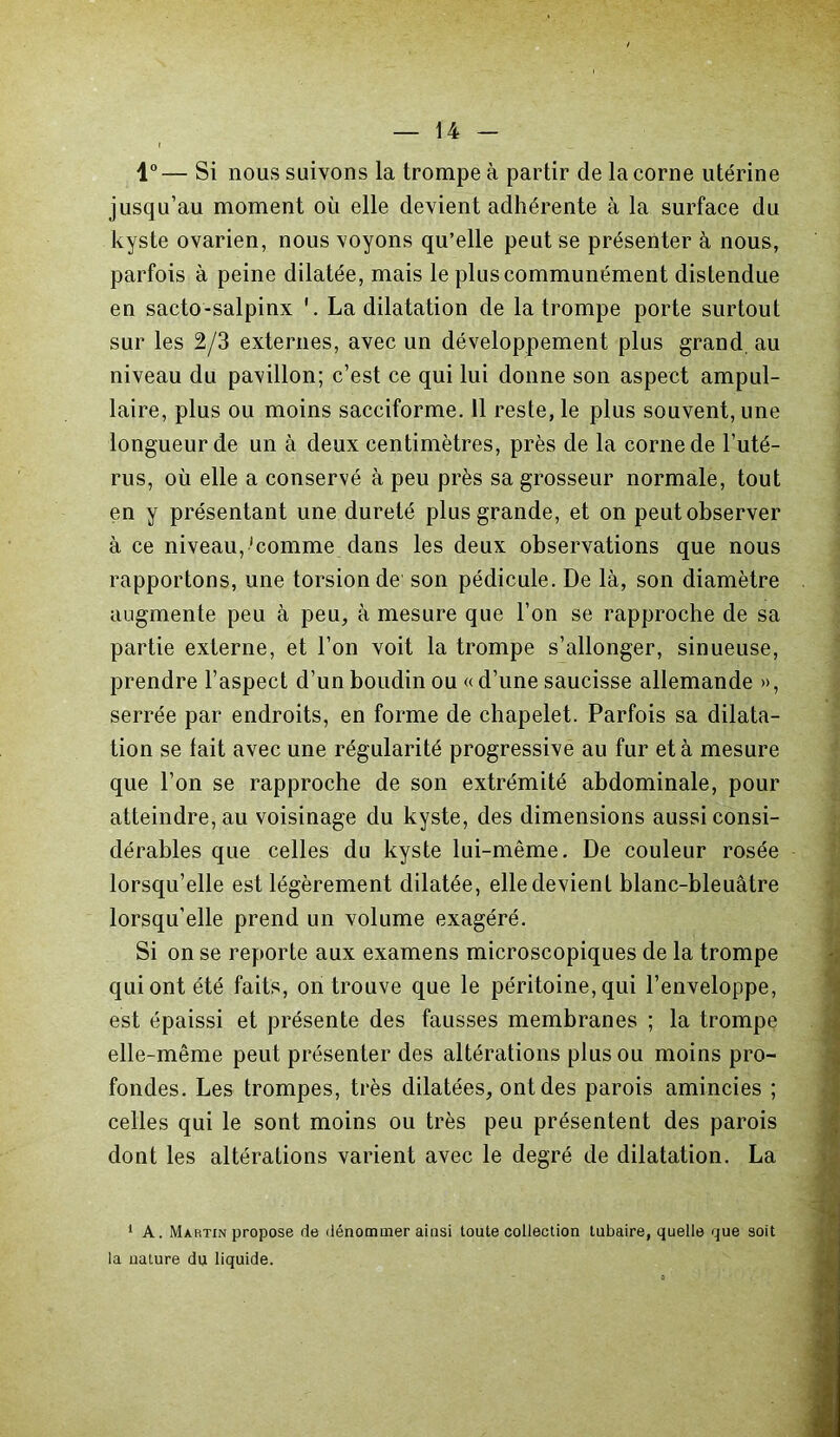 1°— Si nous suivons la trompe à partir de la corne utérine jusqu’au moment où elle devient adhérente à la surface du kyste ovarien, nous voyons qu’elle peut se présenter à nous, parfois à peine dilatée, mais le plus communément distendue en sacto-salpinx La dilatation de la trompe porte surtout sur les 2/3 externes, avec un développement plus grand, au niveau du pavillon; c’est ce qui lui donne son aspect ampul- laire, plus ou moins sacciforme. 11 reste, le plus souvent, une longueur de un à deux centimètres, près de la corne de l’uté- rus, où elle a conservé à peu près sa grosseur normale, tout en y présentant une dureté plus grande, et on peut observer à ce niveau,'comme dans les deux observations que nous rapportons, une torsion de son pédicule. De là, son diamètre augmente peu à peu, à mesure que l’on se rapproche de sa partie externe, et l’on voit la trompe s’allonger, sinueuse, prendre l’aspect d’un boudin ou « d’une saucisse allemande », serrée par endroits, en forme de chapelet. Parfois sa dilata- tion se lait avec une régularité progressive au fur et à mesure que l’on se rapproche de son extrémité abdominale, pour atteindre, au voisinage du kyste, des dimensions aussi consi- dérables que celles du kyste lui-même. De couleur rosée lorsqu’elle est légèrement dilatée, elle devient blanc-bleuâtre lorsqu’elle prend un volume exagéré. Si on se reporte aux examens microscopiques de la trompe qui ont été faits, on trouve que le péritoine, qui l’enveloppe, est épaissi et présente des fausses membranes ; la trompe elle-même peut présenter des altérations plus ou moins pro- fondes. Les trompes, très dilatées, ont des parois amincies ; celles qui le sont moins ou très peu présentent des parois dont les altérations varient avec le degré de dilatation. La ' A. Martin propose de dénommer ainsi toute collection tubaire, quelle que soit la nature du liquide.