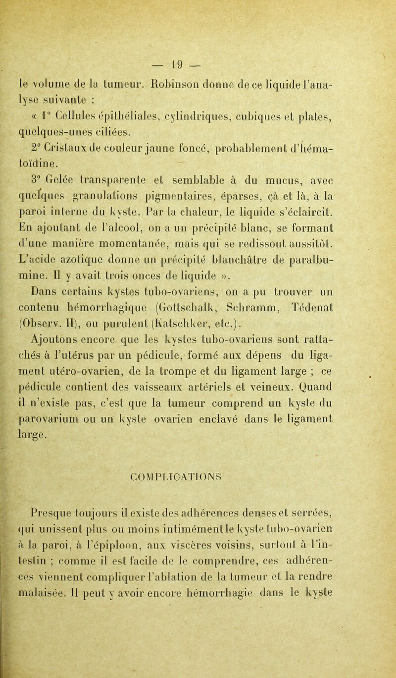 le volume de la tumeur. Robinson donne de ce liquide l’ana- lyse suivante : « 1° Cellules épithéliales, cylindriques, cubiques et plates, quelques-unes ciliées. 2° Cristaux de couleur jaune foncé, probablement d’héma- toïdine. 3° Gelée transparente et semblable à du mucus, avec quelques granulations pigmentaires, éparses, çà et là, à la paroi interne du kyste. Par la chaleur, le liquide s’éclaircit. En ajoutant de l’alcool, on a un précipité blanc, se formant d’une manière momentanée, mais qui se redissout aussitôt. L’acide azotique donne un précipité blanchâtre de paralbu- mine. 11 y avait trois onces de liquide ». Dans certains kystes tubo-ovariens, on a pu trouver un contenu hémorrhagique (Gottscbalk, Schramm, Tédenat (Observ. II), ou purulent (Katschker, etc.). Ajoutons encore que les kystes tubo-ovariens sont ratta- chés à l’utérus par un pédicule, formé aux dépens du liga- ment utéro-ovarien, de la trompe et du ligament large ; ce pédicule contient des vaisseaux artériels et veineux. Quand il n’existe pas, c’est que la tumeur comprend un kyste du parovarium ou un kyste ovarien enclavé dans le ligament large. COMPLICATIONS Presque toujours il existe des adhérences denses et serrées, qui unissent plus on moins intimémentle kyste tubo-ovarien à la paroi, à l’épiploon, aux viscères voisins, surtout à l’in- testin ; comme il est facile de le comprendre, ces adhéren- ces viennent compliquer l’ablation de la tumeur et la rendre malaisée. 11 peut y avoir encore hémorrhagie dans le kyste