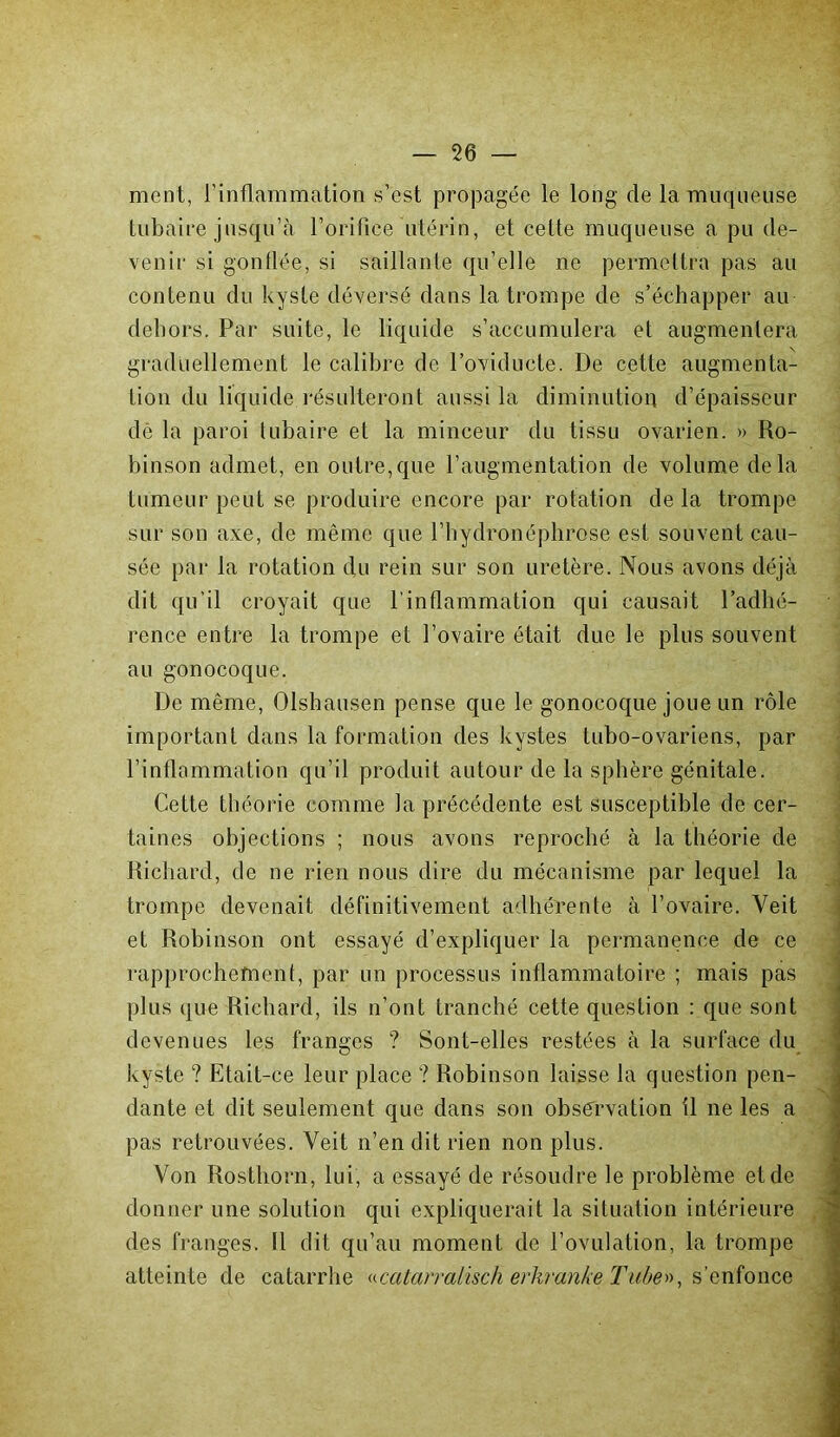 ment, l'inflammation s’est propagée le long de la muqueuse tubaire jusqu’à l’orifice utérin, et celte muqueuse a pu de- venir si gonflée, si saillante qu’elle ne permettra pas au contenu du kyste déversé dans la trompe de s’échapper au dehors. Par suite, le liquide s’accumulera et augmentera graduellement le calibre de l’oviducte. De cette augmenta- tion du liquide résulteront aussi la diminution d’épaisseur de la paroi tubaire et la minceur du tissu ovarien. » Ro- binson admet, en outre,que l’augmentation de volume delà tumeur peut se produire encore par rotation de la trompe sur son axe, de même que l’hydronéphrose est souvent cau- sée par la rotation du rein sur son uretère. Nous avons déjà dit qu’il croyait que l’inflammation qui causait l’adhé- rence entre la trompe et l’ovaire était due le plus souvent au gonocoque. De même, Olshausen pense que le gonocoque joue un rôle important dans la formation des kystes tubo-ovariens, par l’inflammation qu’il produit autour de la sphère génitale. Cette théorie comme la précédente est susceptible de cer- taines objections ; nous avons reproché à la théorie de Richard, de ne rien nous dire du mécanisme par lequel la trompe devenait définitivement adhérente à l’ovaire. Veit et Robinson ont essayé d’expliquer la permanence de ce rapprochement, par un processus inflammatoire ; mais pas plus que Richard, ils n’ont tranché cette question : que sont devenues les franges ? Sont-elles restées à la surface du kyste ? Etait-ce leur place ? Robinson laisse la question pen- dante et dit seulement que dans son observation il ne les a pas retrouvées. Veit n’en dit rien non plus. Von Rosthorn, lui, a essayé de résoudre le problème et de donner une solution qui expliquerait la situation intérieure des franges. Il dit qu’au moment de l’ovulation, la trompe atteinte de catarrhe «catan-atisch erliranke Tube»< s’enfonce