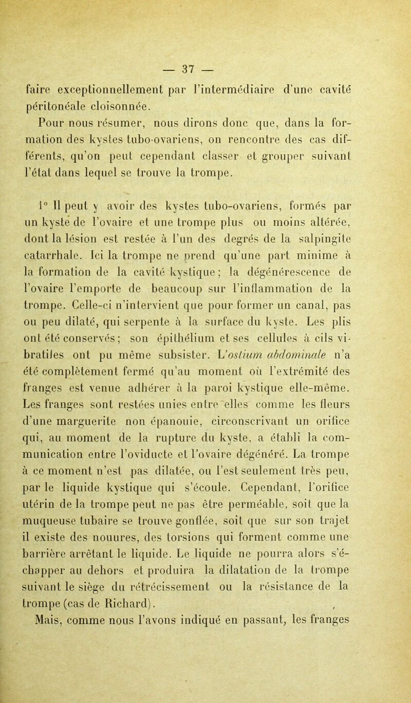 faire exceptionnellement par l’intermédiaire d’une cavité péritonéale cloisonnée. Pour nous résumer, nous dirons donc que, dans la for- mation des kystes tubo-ovariens, on rencontre des cas dif- férents, qu’on peut cependant classer et grouper suivant l’état dans lequel se trouve la trompe. 1° Il peut y avoir des kystes tubo-ovariens, formés par un kyste de l’ovaire et une trompe plus ou moins altérée, dont la lésion est restée à l’un des degrés de la salpingite catarrhale. Ici la trompe ne prend qu’une part minime à la formation de la cavité kystique ; la dégénérescence de l’ovaire l’emporte de beaucoup sur l’inflammation de la trompe. Celle-ci n’intervient que pour former un canal, pas ou peu dilaté, qui serpente à la surface du kyste. Les plis ont été conservés ; son épithélium et ses cellules à cils vi- bratiJes ont pu même subsister. L'ostium abdominale n’a été complètement fermé qu’au moment où l’extrémité des franges est venue adhérer à la paroi kystique elle-même. Les franges sont restées unies entre elles comme les fleurs d’une marguerite non épanouie, circonscrivant un orifice qui, au moment de la rupture du kyste, a établi la com- munication entre l’oviducte et l’ovaire dégénéré. La trompe à ce moment n’est pas dilatée, ou l’est seulement très peu, par le liquide kystique qui s’écoule. Cependant, l’orifice utérin de la trompe peut ne pas être perméable, soit que la muqueuse tubaire se trouve gonflée, soit que sur son trajet il existe des nouures, des torsions qui forment comme une barrière arrêtant le liquide. Le liquide ne pourra alors s'é- chapper au dehors et produira la dilatation de la trompe suivant le siège du rétrécissement ou la résistance de la trompe (cas de Richard). Mais, comme nous l’avons indiqué en passant, les franges