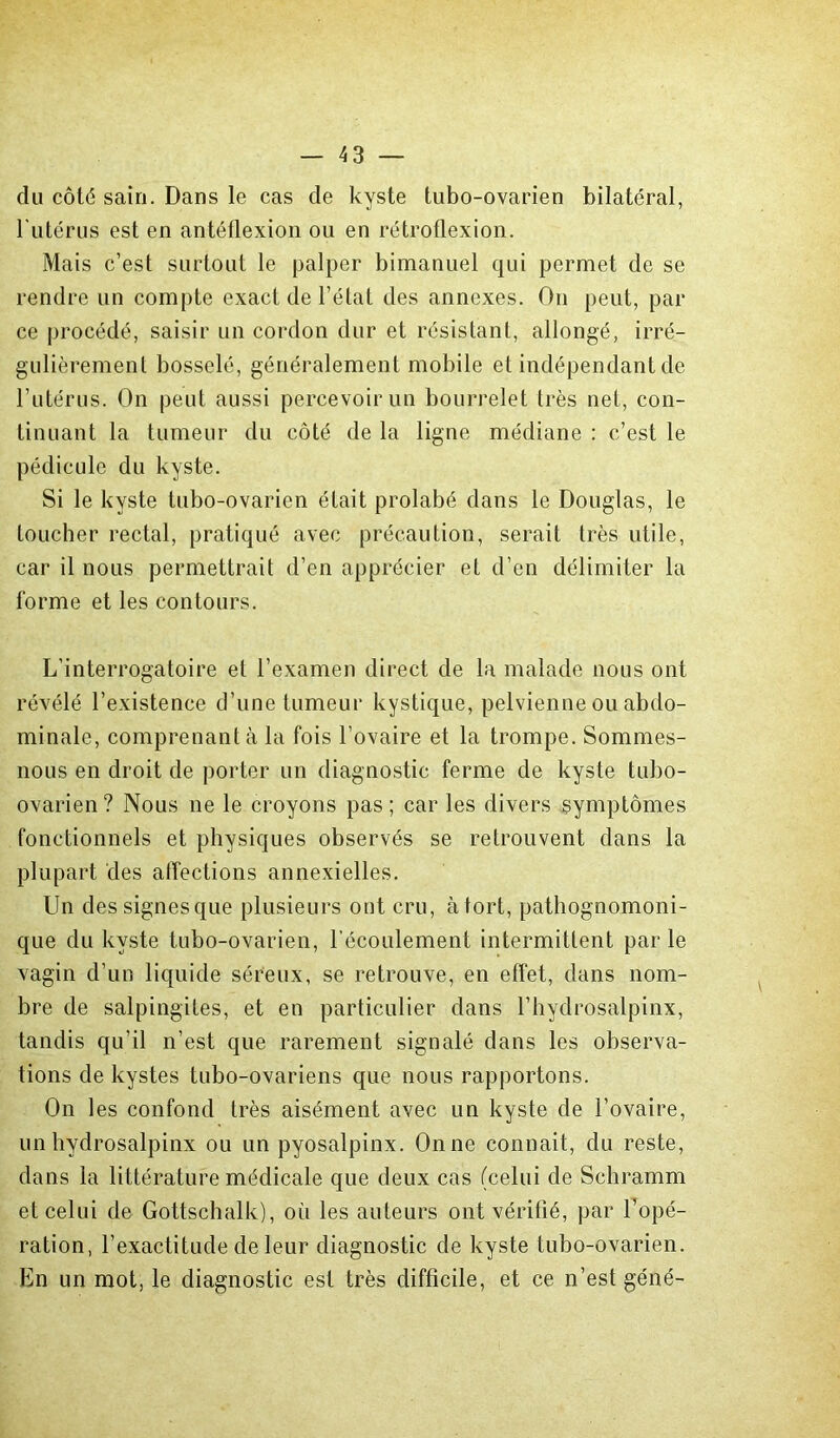 clu côté sain. Dans le cas de kyste tubo-ovarien bilatéral, l’utérus est en antéflexion ou en rétroflexion. Mais c’est surtout le palper bimanuel qui permet de se rendre un compte exact de l’état des annexes. On peut, par ce procédé, saisir un cordon dur et résistant, allongé, irré- gulièrement bosselé, généralement mobile et indépendant de l’utérus. On peut aussi percevoir un bourrelet très net, con- tinuant la tumeur du côté de la ligne médiane : c’est le pédicule du kyste. Si le kyste tubo-ovarien était prolabé dans le Douglas, le toucher rectal, pratiqué avec précaution, serait très utile, car il nous permettrait d’en apprécier et d’en délimiter la forme et les contours. L’interrogatoire et l’examen direct de la malade nous ont révélé l’existence d’une tumeur kystique, pelvienne ou abdo- minale, comprenant à la fois l’ovaire et la trompe. Sommes- nous en droit de porter un diagnostic ferme de kyste tubo- ovarien? Nous ne le croyons pas; car les divers symptômes fonctionnels et physiques observés se retrouvent dans la plupart des affections annexielles. Un des signes que plusieurs ont cru, à tort, pathognomoni- que du kyste tubo-ovarien, l'écoulement intermittent parle vagin d’un liquide séreux, se retrouve, en effet, dans nom- bre de salpingites, et en particulier dans l’hydrosalpinx, tandis qu’il n’est que rarement signalé dans les observa- tions de kystes tubo-ovariens que nous rapportons. On les confond très aisément avec un kyste de l’ovaire, un hydrosalpinx ou un pyosalpinx. On ne connaît, du reste, dans la littérature médicale que deux cas (celui de Schramm et celui de Gottschalk), où les auteurs ont vérifié, par l’opé- ration, l’exactitude de leur diagnostic de kyste tubo-ovarien. En un mot, le diagnostic est très difficile, et ce n’est gêné-
