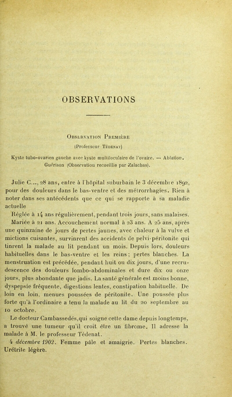 OBSERVATIONS Observation Première (Professeur Tédenat) Kyste tubo-ovarien gauche avec kyste multiloculaire de l’ovaire. — Ablation. Guérison (Observation recueillie par Zalachas). Julie C..., 28 ans, enlre à l’hôpital suburbain le 3 décembre 1892, pour des douleurs dans le bas-ventre et des métrorrhagies. Rien à noter dans ses antécédents que ce qui se rapporte à sa maladie actuelle Réglée à i4 ans régulièrement, pendant trois jours, sans malaises. Mariée à 21 ans. Accouchement normal à 23 ans. A 25 ans, après une quinzaine de jours de pertes jaunes, avec chaleur à la vulve et mictions cuisantes, survinrent des accidents de pelvi-péritonite qui tinrent la malade au lit pendant un mois. Depuis lors, douleurs habituelles dans le bas-ventre et les reins ; pertes blanches. La menstruation est précédée, pendant huit ou dix jours, d’une recru- descence des douleurs lombo-abdominales et dure dix ou onze jours, plus abondante que jadis. La santé générale est moins bonne, dyspepsie fréquente, digestions lentes, constipation habituelle. De loin en loin, menues poussées de péritonite. Une poussée plus forte qu’à l’ordinaire a tenu la malade au lit du 20 septembre au 10 octobre. Le docteur Cambassedés,qui soigne cette dame depuis longtemps, a trouvé une tumeur qu’il croit être un fibrome. Il adresse la malade à M. le professeur Tédenat. 4 décembre 1902. Femme pâle et amaigrie. Pertes blanches. Urétrite légèrè.
