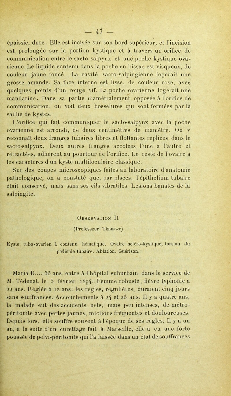 épaissie, dure. Elle est incisée sur son bord supérieur, et l’incision est prolongée sur la portion kystique et à travers un orifice de communication entre le saclo-salpynx et une poche kystique ova- rienne. Le liquide contenu dans la poche en bissac. est visqueux, de couleur jaune foncé. La cavité sacto-salpingienne logerait une grosse amande. Sa face interne est lisse, de couleur rose, avec quelques points d'un rouge vif. La poche ovarienne logerait une mandarine. Dans sa partie diamétralement opposée à l'orifice de communication, on voit deux bosselures qui sont formées par la saillie de kystes. L’orifice qui fait communiquer le sacto-salpynx avec la poche ovarienne est arrondi, de deux centimètres de diamètre. On y reconnaît deux franges tubaires libres et flottantes repliées dans le sacto-salpynx. Deux autres franges accolées lune à l'autre et rétractées, adhèrent au pourtour de l’orifice. Le reste de l’ovaire a les caractères d’un kyste multiloculaire classique. Sur des coupes microscopiques faites au laboratoire d’anatomie pathologique, on a constaté que, par places, l’épithélium tubaire était conservé, mais sans ses cils vibratiles Lésions banales de la salpingite. Observation II (Professeur Tédenat) Kyste tubo-ovarien à contenu hématique. Ovaire scléro-kystique, torsion du pédicule tubaire. Ablation. Guérison. Maria D..., 36 ans entre à l’hôpital suburbain dans le service de M. Tédenat, le 5 février 1894. Femme robuste; fièvre typhoïde à 22 ans. Réglée à 12 ans ; les règles, régulières, duraient cinq jours sans souffrances. Accouchements à 24 et 26 ans. Il y a quatre ans, la malade eut des accidents nets, mais peu intenses, de méLro- péritonite avec pertes jaunes, mictions fréquentes et douloureuses. Depuis lors, elle souffre souvent à l’époque de ses règles. Il y a un an, à la suite d’un curettage fait à Marseille, elle a eu une forte poussée de pelvi-péritonite qui l’a laissée dans un état de souffrances