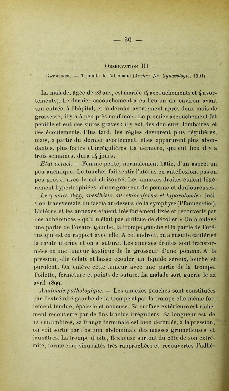 Observation III Katschker. — Traduite de l'allemand (Archiv fur Gynœcologie, 1901). La malade, âgée de 28 ans, est mariée (4 accouchements et 4 avor- tements). Le dernier accouchement a eu lieu un an environ avant son entrée à l’hôpital, et le dernier avortemenl après deux mois de grossesse, il y a à peu près neuf mois. Le premier accouchement fut pénible et eut des suites graves : il y eut des douleurs lombaires et des écoulements. Plus tard, les règles devinrent plus régulières; mais, à partir du dernier avortement, elles apparurent plus abon- dantes, plus fortes et irrégulières. La dernière, qui eut lieu il y a trois semaines, dura i4 jours. Etat actuel. — Femme petite, normalement bâtie, d’un aspect un peu anémique. Le toucher fait sentir l’utérus en antéflexion, pas ou peu grossi, avec le col cloisonné. Les annexes droites étaient légè- rement hypertrophiées, d’une grosseur de pomme et douloureuses. Le 9 mars 1899, anesthésie au chloroforme et laparotomie : inci- sion transversale du fascia au-dessus de la symphyse (Pfannenstiel). L’utérus et les annexes étaient Irèsfortement fixés et recouverts par des adhérences « qu’il n’était pas difficile de décoller.» On a enlevé une partie de l’ovaire gauche, la trompe gauche et la partie de l’uté- rus qui est en rapport avec elle. A cet endroit, on a ensuite cautérisé la cavité utérine et on a suturé. Les annexes droites sont transfor- mées en une tumeur kystique de la grosseur d’une pomme. A la pression, elle éclate et laisse écouler un liquide séreux, louche et purulent. On enlève celte tumeur avec une partie de la trompe. Toilette, fermeture et points de suture. La malade sort guérie le 22 avril 1899. Anatomie pathologique. — Les annexes gauches sont constituées par l’extrémité gauche de la trompe et par la trompe elle-même for- tement tendue, épaissie et noueuse. Sa surface extérieure est riche- ment recouverte par de fins traclus irréguliers. Sa longueur est de 12 centimètres, sa frange terminale est bien déroulée; à la pression, on voit sortir par l’ostium abdominale des masses grumelleuses et jaunâtres. La trompe droite, flexueuse surtout du côté de son extré- mité, forme cinq sinuosités très rapprochées et recouvertes d’adhé-
