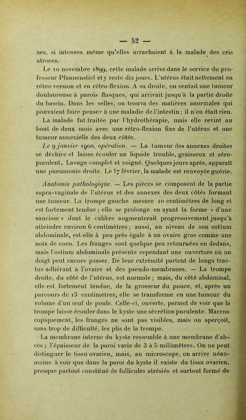 ses, si intenses même qu’elles arrachaient à la malade des cris atroces. Le 10 novembre 1899, cette malade arrive dans le service du pro- fesseur Pfannenstiel et y reste dix jours. L’utérus était nettement en rétro-version et en rétro-flexion. A sa droite, on sentait une tumeur douloureuse à parois flasques, qui arrivait jusqu’à la partie droite du bassin. Dans les selles, on trouva des matières anormales qui pouvaient faire penser à une maladie de l’intestin ; il n’en était rien. La malade fut traitée par l’hydrothérapie, mais elle revint au bout de deux mois avec une rétro-flexion fixe de l’utérus et une tumeur annexielle des deux côtés. Le 9 janvier 1900, opération. — La tumeur des annexes droites se déchire et laisse écouler un liquide trouble, graisseux et séro- purulent. Lavage complet et soigné. Quelques jours après, apparaît une pneumonie droite. Le I7 février, la malade est renvoyée guérie. Anatomie pathologique. — Les pièces se composent de la partie supra-vaginale de l’utérus et des annexes des deux côtés formant une tumeur. La trompe gauche mesure 10 centimètres de long et est fortement tendue ; elle se prolonge en ayant la forme « d’une saucisseï dont le calibre augmenterait progressivement jusqu’à atteindre environ 6 centimètres ; aussi, au niveau de son ostium abdominale, est-elle à peu près égale à un ovaire gros comme une noix de coco. Les franges sont quelque peu retournées en dedans, mais l'ostium abdominale présente cependant une ouverture où un doigt peut encore passer. De leur extrémité partent de longs trac- lus adhérant à l’ovaire et des pseudo-membranes. — La trompe droite, du côté de l’utérus, est normale; mais, du côté abdominal, elle est fortement tendue, de la grosseur du pouce, et, après un parcours de i3 centimètres, elle se transforme en une tumeur du volume d’un œuf de poule. Celle-ci, ouverte, permet de voir que la trompe laisse écouler dans le kyste une sécrétion purulente. Macros- copiquement, les franges ne sont pas visibles, mais on aperçoit, sans trop de difficulté, les plis de la trompe. La membrane interne du kyste ressemble à une membrane d’ab- cès ; l’épaisseur de la paroi varie de 3 à 5 millimèti’es. On ne peut distinguer le tissu ovarien, mais, au microscope, on arrive néan- moins à voir que dans la paroi du kyste il existe du tissu ovarien, presque partout constitué de follicules alrésiés et surtout formé de