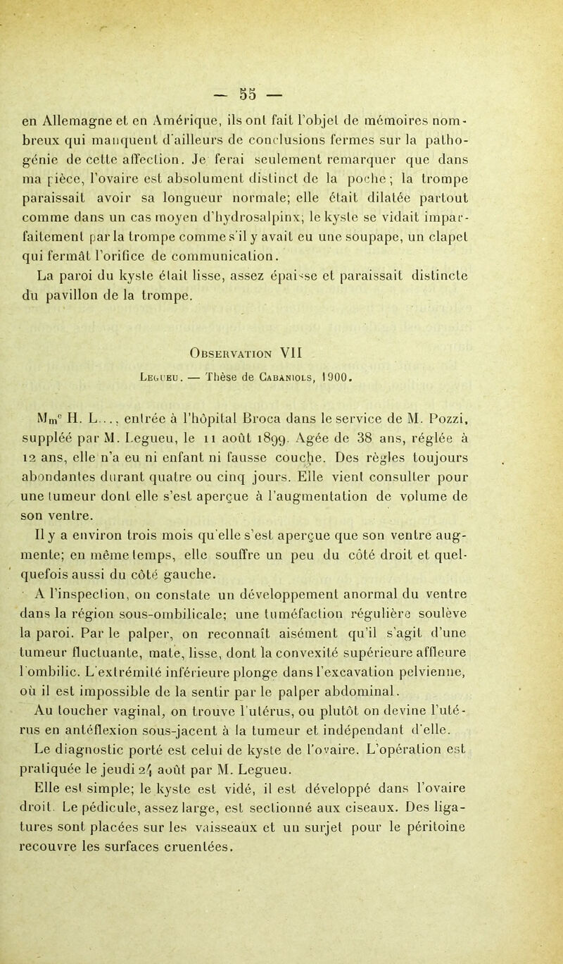 en Allemagne et en Amérique, ils ont fait l'objet de mémoires nom- breux qui manquent d’ailleurs de conclusions fermes sur la patho- génie de cette affection. Je ferai seulement remarquer que dans ma fièce, l’ovaire est absolument distinct de la poche ; la trompe paraissait avoir sa longueur normale; elle était dilatée partout comme dans un cas moyen d’hydrosalpinx; le kyste se vidait impar- faitement par la trompe comme s'il y avait eu une soupape, un clapet qui fermât l’orifice de communication. La paroi du kyste était lisse, assez épaisse et paraissait distincte du pavillon de la trompe. Observation VII Legceu. — Thèse de Gabaniols, 1900. Mme H. L... entrée à l’hôpital Broca dans le service de M. Pozzi, suppléé par M. I.egueu, le n août 1899. Agée de 38 ans, réglée à 12 ans, elle n’a eu ni enfant ni fausse couche. Des règles toujours abondantes durant quatre ou cinq jours. Elle vient consulter pour une tumeur dont elle s’est aperçue à l’augmentation de volume de son ventre. Il y a environ trois mois qu elle s’est aperçue que son ventre aug- mente; en même temps, elle souffre un peu du côté droit et quel- quefois aussi du côté gauche. A l’inspection, on constate un développement anormal du ventre dans la région sous-ombilicale; une tuméfaction régulière soulève la paroi. Par le palper, on reconnaît aisément qu’il s’agit d’une tumeur fluctuante, mate, lisse, dont la convexité supérieure affleure 1 ombilic. L'extrémité inférieure plonge dans l’excavation pelvienne, où il est impossible de la sentir par le palper abdominal. Au loucher vaginal, on trouve l'utérus, ou plutôt on devine l’uté- rus en antéflexion sous-jacent à la tumeur et indépendant d'elle. Le diagnostic porté est celui de kyste de l’ovaire. L’opération est pratiquée le jeudi 24 août par M. Legueu. Elle est simple; le kyste est vidé, il est développé dans l’ovaire droit. Le pédicule, assez large, est sectionné aux ciseaux. Des liga- tures sont placées sur les vaisseaux et un surjet pour le péritoine recouvre les surfaces cruenlées.