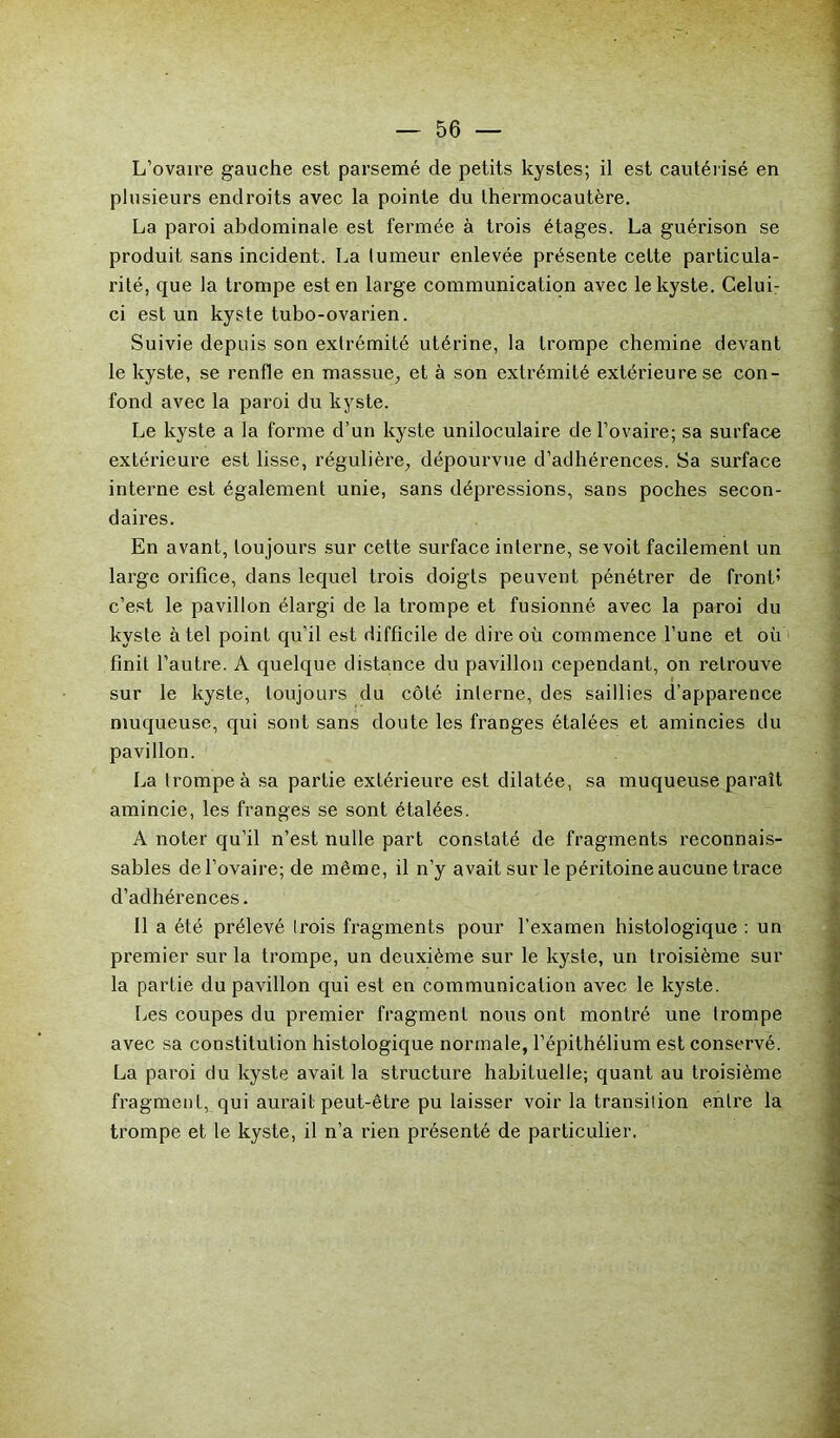 L’ovaire gauche est parsemé de petits kystes; il est cautérisé en plusieurs endroits avec la pointe du thermocautère. La paroi abdominale est fermée à trois étages. La guérison se produit sans incident. La tumeur enlevée présente cette particula- rité, que la trompe est en large communication avec le kyste. Celui- ci est un kyste tubo-ovarien. Suivie depuis son extrémité utérine, la trompe chemine devant le kyste, se renfle en massue, et à son extrémité extérieure se con- fond avec la paroi du kyste. Le kyste a la forme d’un kyste uniloculaire de l’ovaire; sa surface extérieure est lisse, régulière, dépourvue d’adhérences. Sa surface interne est également unie, sans dépressions, sans poches secon- daires. En avant, toujours sur cette surface interne, se voit facilement un large orifice, dans lequel trois doigts peuvent pénétrer de front’ c’est le pavillon élargi de la trompe et fusionné avec la paroi du kyste à tel point qu’il est difficile de dire où commence l’une et où 1 finit l’autre. A quelque distance du pavillon cependant, on retrouve sur le kyste, toujours du côté inlerne, des saillies d’apparence muqueuse, qui sont sans doute les franges étalées et amincies du pavillon. La trompe à sa partie extérieure est dilatée, sa muqueuse paraît amincie, les franges se sont étalées. A noter qu’il n’est nulle part constaté de fragments reconnais- sables de l’ovaire; de même, il n’y avait sur le péritoine aucune trace d’adhérences. Il a été prélevé trois fragments pour l’examen histologique : un premier sur la trompe, un deuxième sur le kyste, un troisième sur la partie du pavillon qui est en communication avec le kyste. lies coupes du premier fragment nous ont montré une trompe avec sa constitution histologique normale, l’épithélium est conservé. La paroi du kyste avait la structure habituelle; quant au troisième fragment, qui aurait peut-être pu laisser voir la transition entre la trompe et le kyste, il n’a rien présenté de particulier.