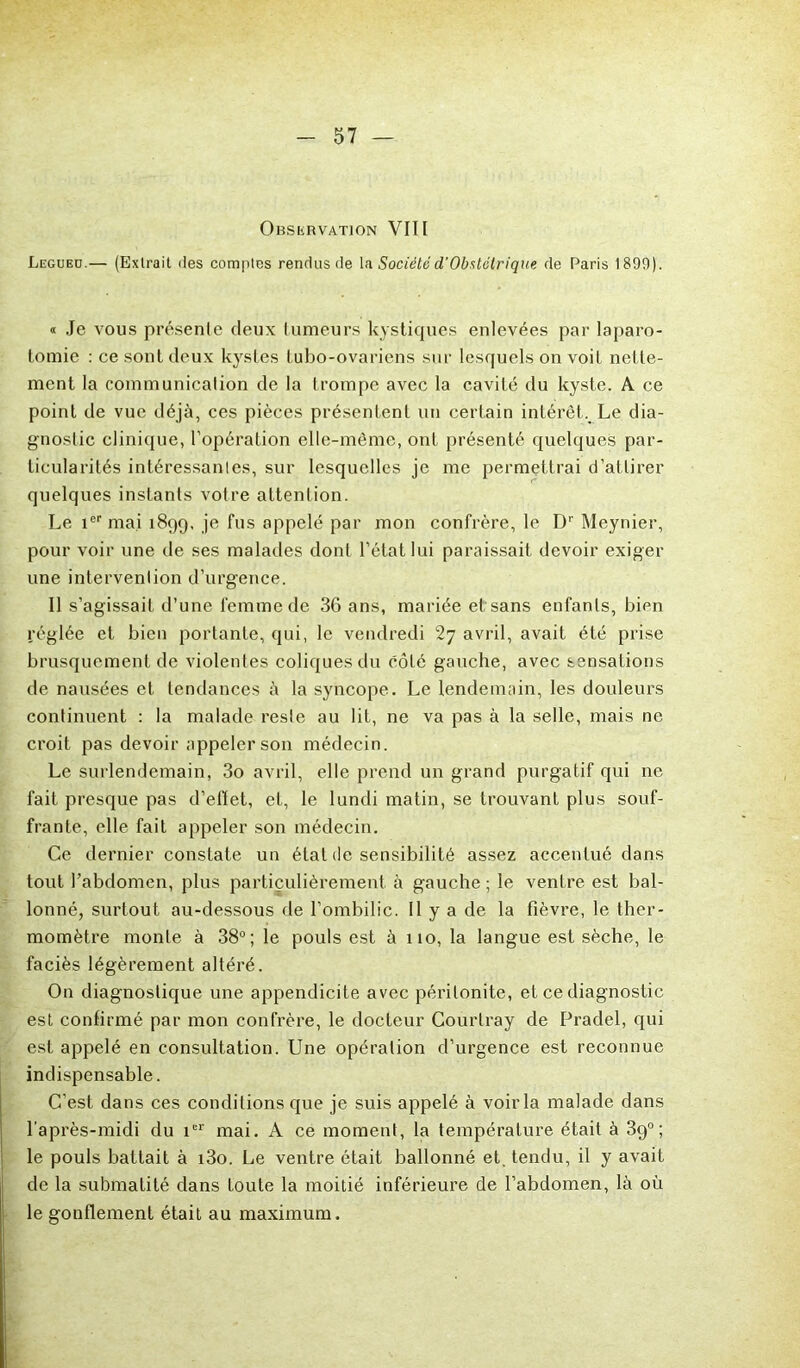 Observation VIII Legueü.— (Extrait îles comptes rendus de la Sociétéd'Obstétrique de Paris 1890). « Je vous présente deux tumeurs kystiques enlevées par laparo- tomie : ce sont deux kystes tubo-ovariens sur lesquels on voit nette- ment la communication de la trompe avec la cavité du kyste. A ce point de vue déjà, ces pièces présentent un certain intérêt. Le dia- gnostic clinique, l’opération elle-même, ont présenté quelques par- ticularités intéressantes, sur lesquelles je me permettrai d’attirer quelques instants votre attention. Le 1er mai 1899, je fus appelé par mon confrère, le Dr Meynier, pour voir une de ses malades dont l’état lui paraissait devoir exiger une intervention d’urgence. Il s’agissait d’une femme de 36 ans, mariée et sans enfants, bien réglée et bien portante, qui, le vendredi avril, avait été prise brusquement de violentes coliques du côté gauche, avec sensations de nausées et tendances à la syncope. Le lendemain, les douleurs continuent : la malade reste au lit, ne va pas à la selle, mais ne croit pas devoir appeler son médecin. Le surlendemain, 3o avril, elle prend un grand purgatif qui ne fait presque pas d’effet, et, le lundi matin, se trouvant plus souf- frante, elle fait appeler son médecin. Ce dernier constate un état de sensibilité assez accentué dans tout l’abdomen, plus particulièrement à gauche ; le ventre est bal- lonné, surtout au-dessous de l’ombilic. 11 y a de la fièvre, le ther- momètre monte à 38°; le pouls est à 110, la langue est sèche, le faciès légèrement altéré. On diagnostique une appendicite avec péritonite, et ce diagnostic est confirmé par mon confrère, le docteur Courtray de Pradel, qui est appelé en consultation. Une opération d’urgence est reconnue indispensable. C’est dans ces conditions que je suis appelé à voir la malade dans l’après-midi du 1er mai. A ce moment, la température était à 39°; le pouls battait à i3o. Le ventre était ballonné et. tendu, il y avait de la submatité dans toute la moitié inférieure de l’abdomen, là où le gonflement était au maximum.
