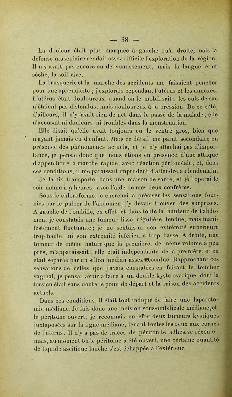 La douleur était plus marquée à gauche qu’à droite, mais la défense musculaire rendait assez difficile l’exploration de la région. Il n’y avait pas encore eu de vomissement, mais la langue était sèche, la soif vive. La brusquerie et la marche des accidents me faisaient pencher pour une appendicite ; j’explorais cependant l’utérus et les annexes. L’utérus était douloureux quand on le mobilisait; les culs-de-sac n’étaient pas distendus, mais douloureux à la pression. De ce côté, d’ailleurs, il n’y avait rien de net dans le passé de la malade; elle n’accusait ni douleurs, ni troubles dans la menstruation. Elle disait qu’elle avait toujours eu le ventre gros, bien que n’ayant jamais eu d'enfant. Mais ce détail me parut secondaire en présence des phénomènes actuels, et je n’y attachai pas d’impor- tance, je pensai donc que nous étions en présence d’ùne attaque d’appendicite à marche rapide, avec réaction péritonéale; et, dans ces conditions, il me paraissait imprudent d’attendre au lendemain. Je la fis transporter dans une maison de santé, et je l’opérai le soir même à 9 heures, avec l’aide de mes deux confrères. Sous le chloroforme, je cherchai à préciser les sensations four- nies par le palper de l’abdomen, j’y devais trouver des surprises. A gauche de l’ombilic, en effet, et dans toute la hauteur de l’abdo- men, je constatais une tumeur lisse, régulière, tendue, mais mani- festement fluctuante ; je ne sentais ni son extrémité supérieure trop haute, ni son extrémité inférieure trop basse. A droite, une tumeur de même nature que la première, de même volume à peu près, m’apparaissait ; elle était indépendante de la première, et en était séparée par un sillon médian assez accentué. Rapprochant ces sensations de celles que j’avais constatées en faisant le toucher vaginal, je pensai avoir affaire à un double kyste ovarique dont la torsion était sans doute le point de départ et la raison des accidents actuels. Dans ces conditions, il était tout indiqué de faire une laparoto- mie médiane. Je fais donc une incision sous-ombilicale médiane,et, le péritoine ouvert, je reconnais en effet deux tumeurs kystiques juxtaposées sur la ligne médiane, tenant toutes les deux aux cornes de l’utérus. Il n'y a pas de traces de péritonite adhésive récente : mais, au moment ôù le péritoine a été ouvert, une certaine quantité de liquide ascitique louche s’est échappée à l’extérieur.