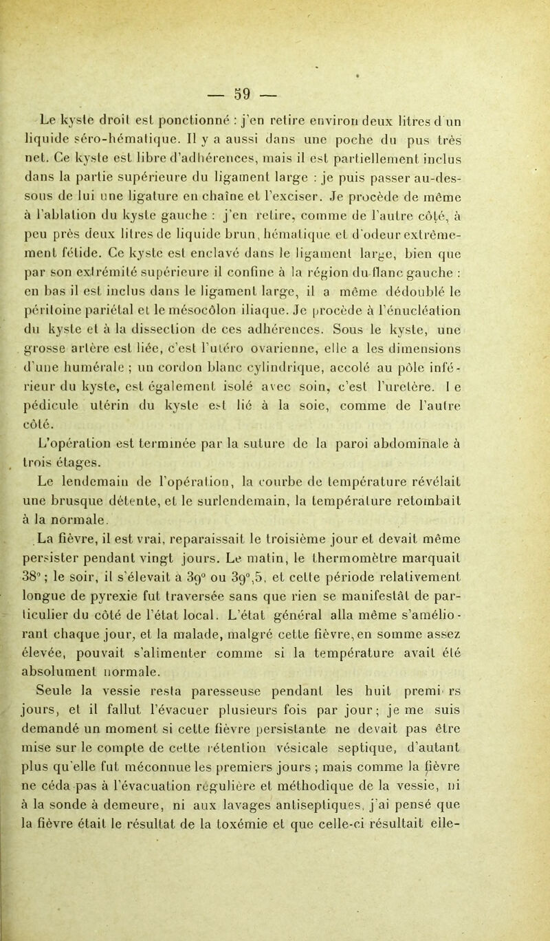 Le kyste droit est ponctionné : j’en retire environ deux litres d’un liquide séro-hématique. Il y a aussi dans une poche du pus très net. Ce kyste est libre d’adhérences, mais il est partiellement inclus dans la partie supérieure du ligament large : je puis passer au-des- sous de lui une ligature en chaîne et l’exciser. Je procède de même à l’ablation du kyste gauche : j’en retire, comme de l’autre côté, à peu près deux litres de liquide brun, hématique et d'odeur extrême- ment fétide. Ce kyste est enclavé dans le ligament large, bien que par son extrémité supérieure il confine à la région du flanc gauche : en bas il est inclus dans le ligament large, il a même dédoublé le péritoine pariétal et le mésocôlon iliaque. Je procède à l’énucléation du kyste et à la dissection de ces adhérences. Sous le kyste, une grosse artère est liée, c’est l’uléro ovarienne, elle a les dimensions d’une humérale ; un cordon blanc cylindrique, accolé au pôle infé- rieur du kyste, est également isolé avec soin, c’est l’uretère. 1 e pédicule utérin du kyste est lié à la soie, comme de l’autre côté. L’opération est terminée par la suture de la paroi abdominale à trois étages. Le lendemain de l’opération, la courbe de température révélait une brusque détente, et le surlendemain, la température retombait à la normale. La fièvre, il est vrai, reparaissait le troisième jour et devait même persister pendant vingt jours. Le matin, le thermomètre marquait 38°; le soir, il s’élevait à 39° ou 39°,5, et celte période relativement longue de pyrexie fut traversée sans que rien se manifestât de par- ticulier du côté de l’état local. L’état général alla même s’amélio- rant chaque jour, et la malade, malgré cette fièvre, en somme assez élevée, pouvait s’alimenter comme si la température avait été absolument normale. Seule la vessie resta paresseuse pendant les huit prenai rs jours, et il fallut l’évacuer plusieurs fois par jour; je me suis demandé un moment si cette fièvre persistante ne devait pas être mise sur le compte de cette rétention vésicale septique, d’autant plus qu elle fut méconnue les premiers jours ; mais comme la fièvre ne céda pas à l’évacuation régulière et méthodique de la vessie, ni à la sonde à demeure, ni aux lavages antiseptiques, j’ai pensé que la fièvre était le résultat de la toxémie et que celle-ci résultait elle-