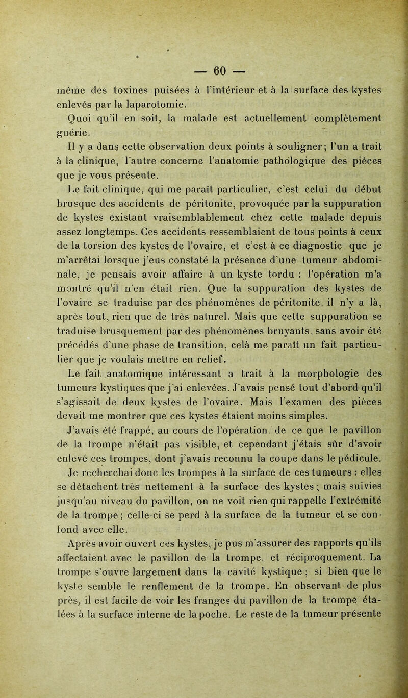 même des toxines puisées à l’intérieur et à la surface des kystes enlevés par la laparotomie. Quoi qu’il en soit, la malade est actuellement complètement guérie. Il y a dans cette observation deux points à souligner; l’un a trait à la clinique, l'autre concerne l’anatomie pathologique des pièces que je vous préseule. Le fait clinique, qui me paraît particulier, c’est celui du début brusque des accidents de péritonite, provoquée parla suppuration de kystes existant vraisemblablement chez celte malade depuis assez longtemps. Ces accidents ressemblaient de tous points à ceux de la torsion des kystes de l’ovaire, et c’est à ce diagnostic que je m’arrêtai lorsque j’eus constaté la présence d’une tumeur abdomi- nale, je pensais avoir affaire à un kyste tordu : l’opération m’a montré qu’il n'en était rien. Que la suppuration des kystes de l’ovaire se traduise par des phénomènes de péritonite, il n’y a là, après tout, rien que de très naturel. Mais que celte suppuration se traduise brusquement par des phénomènes bruyants, sans avoir été précédés d’une phase de transition, celà me paraît un fait particu- lier que je voulais mettre en relief. Le fait anatomique intéressant a trait à la morphologie des tumeurs kystiques que j’ai enlevées. J’avais pensé tout d’abord qu’il s’agissait de deux kystes de l’ovaire. Mais l’examen des pièces devait me montrer que ces kystes étaient moins simples. J’avais été frappé, au cours de l’opération, de ce que le pavillon de la trompe n’élait pas visible, et cependant j’étais sûr d’avoir enlevé ces trompes, dont j’avais reconnu la coupe dans le pédicule. Je recherchai donc les trompes à la surface de ces tumeurs : elles se détachent très nettement à la surface des kystes ; mais suivies jusqu’au niveau du pavillon, on ne voit rien qui rappelle l’extrémité de la trompe; celle-ci se perd à la surface de la tumeur et se con- fond avec elle. Après avoir ouvert ces kystes, je pus m'assurer des rapports qu’ils affectaient avec le pavillon de la trompe, et réciproquement. La trompe s’ouvre largement dans la cavité kystique ; si bien que le kyste semble le renflement de la trompe. En observant de plus près, il est facile de voir les franges du pavillon de la trompe éta- lées à la surface interne de la poche. Le reste de la tumeur présente